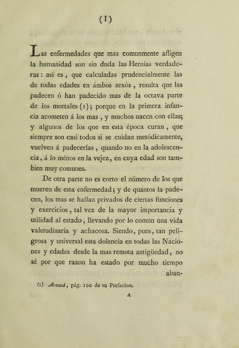 Láts enfermedades que mas comunmente afligen la humanidad son sin duda las Hernias verdade- ras: así es, que calculadas prudencialmente las de todas edades en ámbos sexós , resulta que las padecen ó han padecido mas de la octava parte de los mortales (1)5 porque en la primera infan- cia acometen á los mas , y muchos nacen con ellas; y algunos de los que en esta época curan , que siempre son casi todos si se cuidan metódicamente, vuelven á padecerlas , quando no en la adolescen- cia, á lo ménos en la vejez, en cuya edad son tam- bien muy comunes. De otra parte no es corto el número de los que mueren de esta enfermedad ; y de quantos la pade- cen, los mas se hallan privados de ciertas funciones y exercicios , tal vez de la mayor importancia y utilidad al estado , llevando por lo comun una vida valetudinaria y achacosa. Siendo, pues, tan peli- grosa y universal esta dolencia en todas las Nacio- nes y edades desde la mas remota antigúedad, no sé por que razon ha estado por mucho tiempo aban- (1) Arnaud, pág. 100 de su Prefacion. A