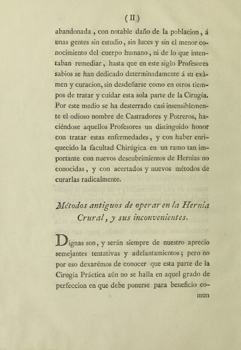 abandonada , con notable daño de la poblacion, á unas gentes sin estudio, sin luces y sin el menor co- nocimiento del cuerpo humano, ni de lo que inten- taban remediar, hasta que en este siglo Profesores sabios se han dedicado determinadamente á su exá- men y curacion, sin desdeñarse como en otros tiem= pos de tratar y cuidar esta sola parte de la Cirugía. Por este medio se ha desterrado casi insensiblemen- te el odioso nombre de Castradores y Potreros, ha- ciéndose aquellos Profesores un distinguido honor con tratar estas enfermedades, y con haber enri- quecido la facultad Chirúgica en un ramo tan im- portante con nuevos descubrimientos de Hernias no conocidas, y con acertados y nuevos métodos de curarlas radicalmente. Métodos antiguos de operar en la Hernia Crural, y sus inconvenientes. Disnas son, y serán siempre de nuestro aprecio semejantes tentativas y adelantamientos; pero no por eso dexarémos de conocer que esta parte de la Cirugía Práctica aún no se halla en aquel grado de perfeccion en que debe ponerse para beneficio co- mun