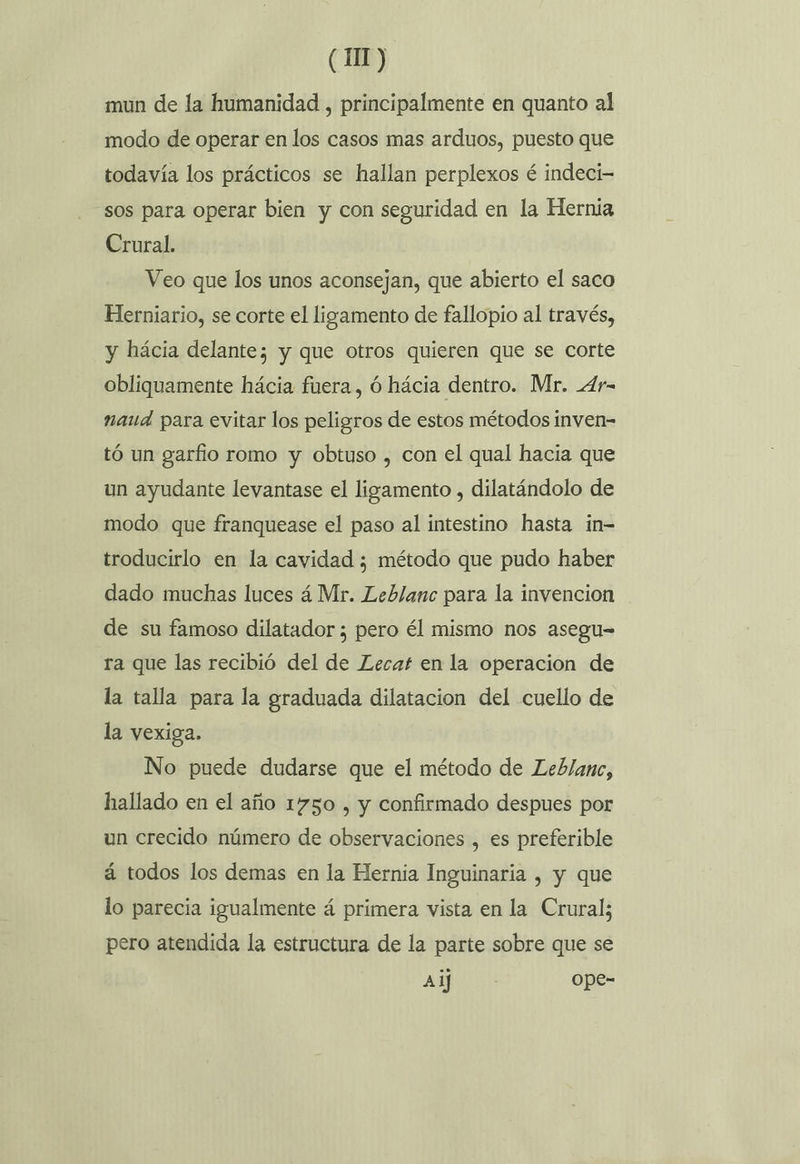 mun de la humanidad , principalmente en quanto al modo de operar en los casos mas arduos, puesto que todavía los prácticos se hallan perplexos é indeci- sos para operar bien y con seguridad en la Hernia Crural. Veo que los unos aconsejan, que abierto el saco Herniario, se corte el ligamento de fallopio al través, y hácia delante; y que otros quieren que se corte obliquamente hácia fuera, Ó hácia dentro. Mr. _4r- naud para evitar los peligros de estos métodos inven- tó un garfio romo y obtuso , con el qual hacia que un ayudante levantase el ligamento , dilatándolo de modo que franquease el paso al intestino hasta in- troducirlo en la cavidad ¿ método que pudo haber dado muchas luces á Mr. Leblanc para la invencion de su famoso dilatador ; pero él mismo nos asegu= ra que las recibió del de Lecaf en la operacion de la talla para la graduada dilatacion del cuello de la vexiga. No puede dudarse que el método de Leblanc, hallado en el año 1750 , y confirmado despues por un crecido número de observaciones , es preferible á todos los demas en la Hernia Inguinaria , y que lo parecia igualmente á primera vista en la Crural; pero atendida la estructura de la parte sobre que se Ai] ope-