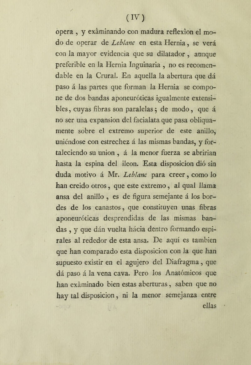opera , y exáminando con madura reflexion el mo- do de operar de Leblanc en esta Hernia, se verá con la mayor evidencia que su dilatador , aunque preferible en la Hernia Inguinaria , no es recomen- dable en la Crural. En aquella la abertura que dá paso á las partes que forman la Hernia se compo- ne de dos bandas aponeuróticas igualmente extensi- bles, cuyas fibras son paralelas; de modo, que á no ser una expansion del facialata que pasa obliqua-= mente sobre el extremo superior de este anillo, uniéndose con estrechez á las mismas bandas, y for- taleciendo su union , á la menor fuerza se abririan hasta la espina del ileon. Esta disposicion dió sin duda motivo á Mr. Leblanc para creer, como lo han creido otros , que este extremo, al qual llama ansa del anillo, es de figura semejante á los bor-= des de los canastos, que constituyen unas fibras aponeuróticas desprendidas de las mismas ban- das , y que dán vuelta hácia dentro formando espi- rales al rededor de esta ansa. De aquí es tambien que han comparado esta disposicion con la que han supuesto existir en el agujero del Diafragma, que dá paso á la vena cava. Pero los Anatómicos que han exáminado bien estas aberturas , saben que no hay tal disposicion, mi la menor semejanza entre ellas