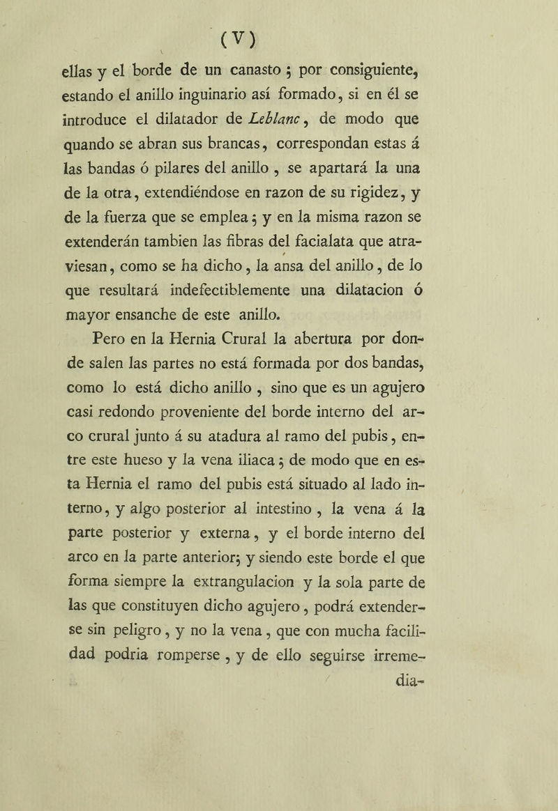 MEE ellas y el borde de un canasto 5 por consiguiente, estando el anillo inguinario así formado, si en él se introduce el dilatador de Leblanc, de modo que quando se abran sus brancas, correspondan estas á las bandas ó pilares del anillo , se apartará la una de la otra, extendiéndose en razon de su rigidez, y de la fuerza que se emplea ; y en la misma razon se extenderán tambien las fibras del facialata que atra- viesan, como se ha dicho, la ansa del anillo , de lo que resultará indefectiblemente una dilatacion ó mayor ensanche de este anillo. Pero en la Hernia Crural la abertura por don- de salen las partes no está formada por dos bandas, como lo está dicho anillo , sino que es un agujero casi redondo proveniente del borde interno del ar- co crural junto á su atadura al ramo del pubis, en- tre este hueso y la vena ilíaca ; de modo que en es- ta Hernia el ramo del pubis está situado al lado in- terno, y algo posterior al intestino , la vena á la parte posterior y externa, y el borde interno del arco en la parte anterior; y siendo este borde el que forma siempre la extrangulacion y la sola parte de las que constituyen dicho agujero , podrá extender= se sin peligro, y no la vena , que con mucha facili- dad podria romperse , y de ello seguirse irreme- día-