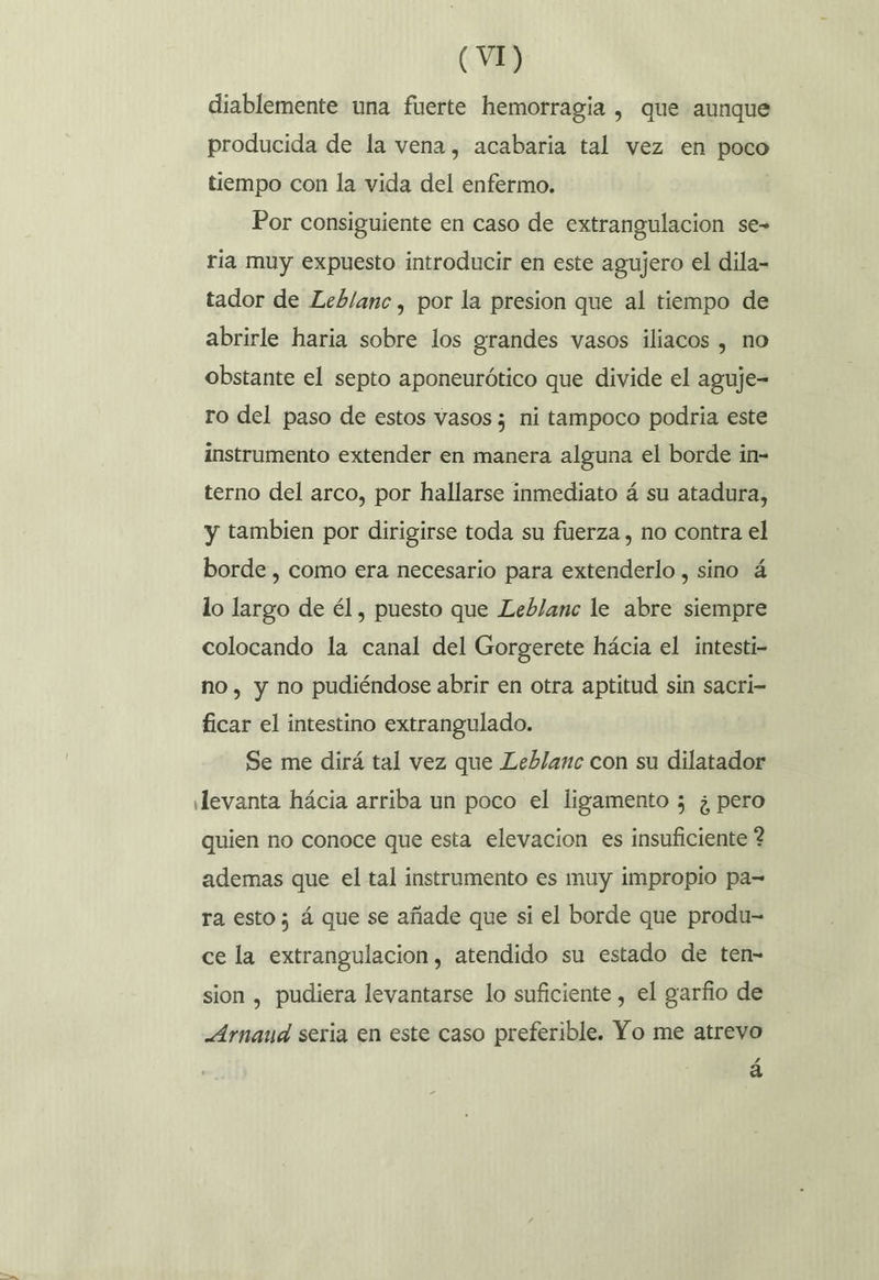 y diablemente una fuerte hemorragia , que aunque producida de la vena, acabaria tal vez en poco tiempo con la vida del enfermo. Por consiguiente en caso de extrangulacion se- ria muy expuesto introducir en este agujero el dila- tador de Leb/anc , por la presion que al tiempo de abrirle haria sobre los grandes vasos iliacos , no obstante el septo aponeurótico que divide el aguje- ro del paso de estos vasos ; ni tampoco podria este instrumento extender en manera alguna el borde in- terno del arco, por hallarse inmediato á su atadura, y tambien por dirigirse toda su fuerza , no contra el borde , como era necesario para extenderlo , sino á lo largo de él, puesto que Leblanc le abre siempre colocando la canal del Gorgerete hácia el intesti- no, y no pudiéndose abrir en otra aptitud sin sacri- ficar el intestino extrangulado. Se me dirá tal vez que Leblanc con su dilatador Jevanta hácia arriba un poco el ligamento ; ¿pero quien no conoce que esta elevacion es insuficiente ? ademas que el tal instrumento es muy impropio pa= ra esto ; á que se añade que si el borde que produ- ce la extrangulacion, atendido su estado de ten- sion , pudiera levantarse lo suficiente , el garfio de Arnaud seria en este caso preferible. Yo me atrevo á