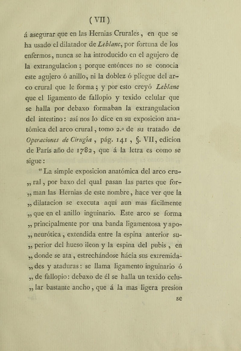 á asegurar que en las Hernias Crurales, en que se ha usado el dilatador de Leblanc, por fortuna de los enfermos, nunca se ha introducido en el agujero de la extrangulacion ; porque entónces no se conocia este agujero ó anillo, ni la doblez ó pliegue del ar- co crural que le forma; y por esto creyó Leblanc que el ligamento de fallopio y texido celular que se halla por debaxo formaban la extrangulacion del intestino : así nos lo dice en su exposicion ana- tómica del arco crural , tomo 2.2 de su tratado de Operaciones de Cirugía , pág. 141 , $. VII, edicion de París año de 1782, que á la letra es como se sigue : “ La simple exposicion anatómica del arco cru- sy) Tal, por baxo del qual pasan las partes que for- ,, man las Hernias de este nombre, hace ver que la ,, dilatacion se executa aquí aun mas fácilmente ,, que en el anillo inguinario. Este arco se forma ,, Principalmente por una banda ligamentosa y apo- ,, heurótica , extendida entre la espina anterior su- », perior del hueso ileon y la espina del pubis , en ,, donde se ata , estrechándose hácia sus extremida- »» des y ataduras: se llama ligamento inguinario ó ,, de fallopio: debaxo de él se halla un texido celu- » lar bastante ancho, que á la mas ligera presion se