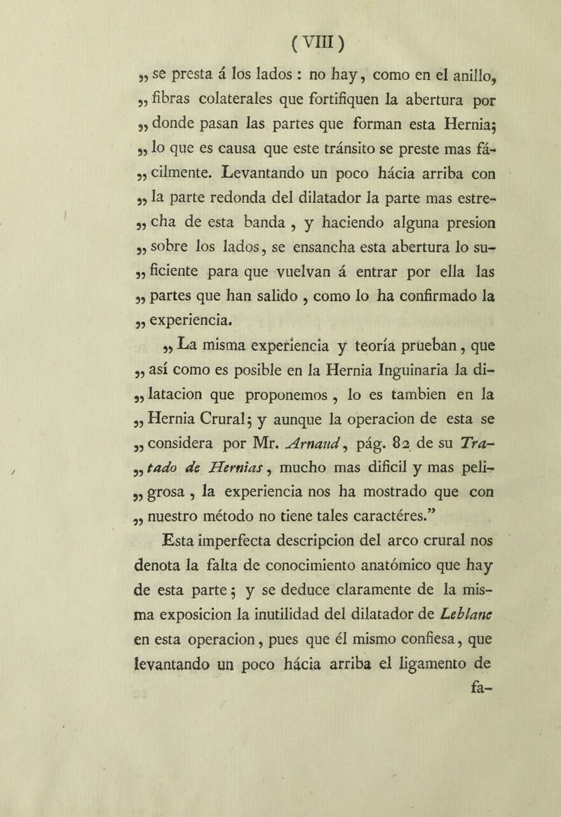 ¿y Se presta á los lados : no hay, como en el anillo, 3, fibras colaterales que fortifiquen la abertura por 2, Jonde pasan las partes que forman esta Hernia; a» lo que es causa que este tránsito se preste mas fá- », Cilmente. Levantando un poco hácia arriba con 2» la parte redonda del dilatador la parte mas estre- »» Cha de esta banda , y haciendo alguna presion »» Sobre los lados, se ensancha esta abertura lo su= 3, ficiente para que vuelvan á entrar por ella las sy Partes que han salido , como lo ha confirmado la 3) £Xperiencia. 3) La misma experiencia y teoría prueban, que 3, ASÍ Como es posible en la Hernia Inguinaria la di- s» latacion que proponemos , lo es tambien en la ,, Hernia Crural; y aunque la operacion de esta se », Considera por Mr. Arnaud, pág. 82 de su Tra- » tado de Hernias, mucho mas dificil y mas peli- ,, rosa , la experiencia nos ha mostrado que con ,) huestro método no tiene tales caractéres.” Esta imperfecta descripcion del arco crural nos denota la falta de conocimiento anatómico que hay de esta parte; y se deduce claramente de la mis- ma exposicion la inutilidad del dilatador de Leblane en esta Operacion , pues que él mismo confiesa , que levantando un poco hácia arriba el ligamento de fa-