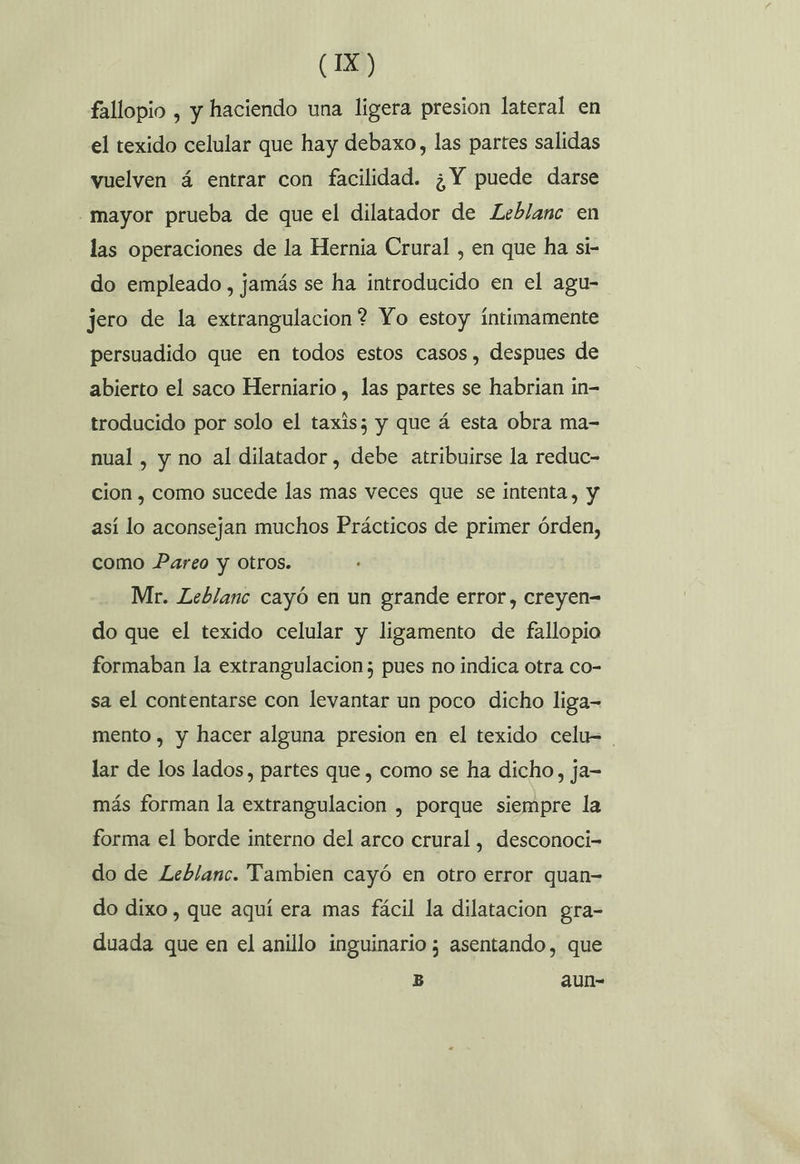 fallopio , y haciendo una ligera presion lateral en el texido celular que hay debaxo, las partes salidas vuelven á entrar con facilidad. ¿Y puede darse mayor prueba de que el dilatador de Leblanc en las operaciones de la Hernia Crural , en que ha si- do empleado, jamás se ha introducido en el agu- jero de la extrangulacion? Yo estoy íntimamente persuadido que en todos estos casos, despues de abierto el saco Herniario , las partes se habrian in- troducido por solo el taxis; y que á esta obra ma- nual , y no al dilatador , debe atribuirse la reduc- cion , como sucede las mas veces que se intenta, y así lo aconsejan muchos Prácticos de primer órden, como Pareo y otros. Mr. Leblanc cayó en un grande error, creyen= do que el texido celular y ligamento de fallopio formaban la extrangulacion; pues no indica otra co- sa el contentarse con levantar un poco dicho liga- mento , y hacer alguna presion en el texido celu= lar de los lados, partes que , como se ha dicho, ja- más forman la extrangulacion , porque siempre la forma el borde interno del arco crural, desconoci- do de Leblanc. Tambien cayó en otro error quan do dixo , que aquí era mas fácil la dilatacion gra- duada que en el anillo inguinario ; asentando, que 5 aun-