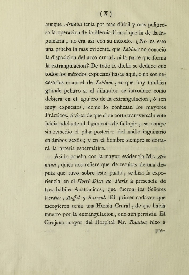aunque Arnaud tenia por mas dificil y mas peligro- sa la operacion de la Hernia Crural que la de la In= guinaria , no era así con su método. ¿No es esto una prueba la mas evidente, que Leblanc no conoció la disposicion del arco crural, ni la parte que forma la extrangulacion? De todo lo dicho se deduce que todos los métodos expuestos hasta aqui, ó no son ne- cesarios como el de Leblanc , en que hay tambien grande peligro si el dilatador se introduce como debiera en el agujero de la extrangulacion , ó son | muy expuestos, como lo confiesan los mayores Prácticos, á vista de que si se corta transversalmente hácia adelante el ligamento de fallopio , se rompe sin remedio el pilar posterior del anillo inguinario en ámbos sexos ; y en el hombre siempre se corta= rá la arteria espermática. Así lo prueba con la mayor evidencia Mr. .4r» naud , quien nos refiere que de resultas de una dis= puta que tuvo sobre este punto, se hizo la expe= riencia en el Hotel Dieu de París á presencia de tres hábiles Anatómicos, que fueron los Señores Verdier, Rujffel y Basseul. El primer cadáver que escogieron tenia una Hernia Crural , de que habia muerto por la extrangulacion, que aún persistia. El Cirujano mayor del Hospital Mr. Baudou hizo á pre-