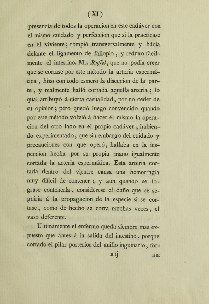 presencia de todos la operacion en este cadáver con el mismo cuidado y perfeccion que si la practicase en el viviente; rompió transversalmente y hácia delante el ligamento de fallopio , y reduxo fácil- mente el intestino. Mr. Rwfe/, que no podia creer que se cortase por este método la arteria espermá- tica , hizo con todo esmero la diseccion de la par- te, y realmente halló cortada aquella arteria 5 lo qual atribuyó á cierta casualidad , por no ceder de su opinion; pero quedó luego convencido quando por este método volvió á hacer él mismo la opera- cion del otro lado en el propio cadáver , habien- do experimentado , que sin embargo del cuidado y precauciones con que operó, hallaba en la ins- peccion hecha por su propia -mano igualmente cortada la arteria espermática. Esta arteria cor- tada dentro del vientre causa una hemorragia muy dificil de contener ; y aun quando se lo- grase contenerla , considérese el daño que se se- guiria á la propagacion de la especie si se cor- tase , como de hecho se corta muchas veces, el vaso deferente. Ultimamente el enfermo queda siempre mas ex- puesto que ántes á la salida del intestino , porque cortado el pilar posterior del anillo inguinario , for- Bi] ma