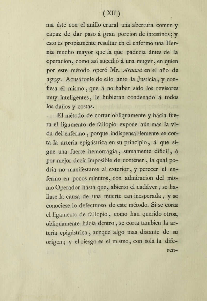 ma éste con el anillo crural una abertura comun y capaz de dar paso á gran porcion de intestinos; y esto es propiamente resultar en el enfermo una Her- nia mucho mayor que la que padecia ántes de la operacion, como así sucedió á una muger, en quien por este método operó Mr. _4rnaud en el año de 1727. Acusáronle de ello ante la Justicia , y con- fiesa él mismo , que á no haber sido los revisores muy inteligentes, le hubieran condenado á todos los daños y costas. El método de cortar obliquamente y hácia fue- ra el ligamento de fallopio expone aún mas la vi- da del enfermo , porque indispensablemente se cor- ta la arteria epigástrica en su principio, á que si- gue una fuerte hemorragia , sumamente dificil, ó por mejor decir imposible de contener , la qual po- dria no manifestarse al exterior , y perecer el en= fermo en pocos minutos, con admiracion del mis- mo Operador hasta que, abierto el cadáver , se ha- llase la causa de una muerte tan inesperada , y se conociese lo defectuoso de este método. Si se corta el ligamento de fallopio , como han querido otros, obliquamente hácia dentro , se corta tambien la ar- teria epigástrica , aunque algo mas distante de su orígen; y el riesgo es el mismo, con sola la dife- ren-