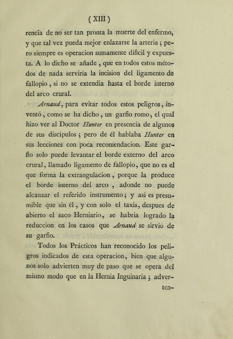rencia de no ser tan pronta la muerte del enfermo, y que tal vez pueda mejor enlazarse la arteria 5 pe= ro siempre es operacion sumamente dificil y expues- ta. A lo dicho se añade , que en todos estos méto= dos de nada serviria la incision del ligamento de fallopio , si no se extendia hasta el borde interno del arco crural. Arnaud, para evitar todos estos peligros, in- ventó , como se ha dicho , un garfio romo, el qual hizo ver al Doctor Hunter en presencia de algunos de sus discípulos ; pero de él hablaba Hunter en sus lecciones con poca recomendacion. Este gar-= fio solo puede levantar el borde externo del arco crural, llamado ligamento de fallopio, que no es el que forma la extrangulacion , porque la produce el borde interno «del arco , adonde no puede alcanzar el referido instrumento; y así es presu= mible que sin él, y con solo el taxis, despues de abierto el saco Herniario, se habria logrado la reduccion en los casos que .drnaud se sirvió de su garfo. Todos los Prácticos han reconocido los peli- gros indicados de esta operacion, bien que algu- nos solo advierten muy de paso que se opera del mismo modo que en la Hernia Inguinaria ; adver- ten