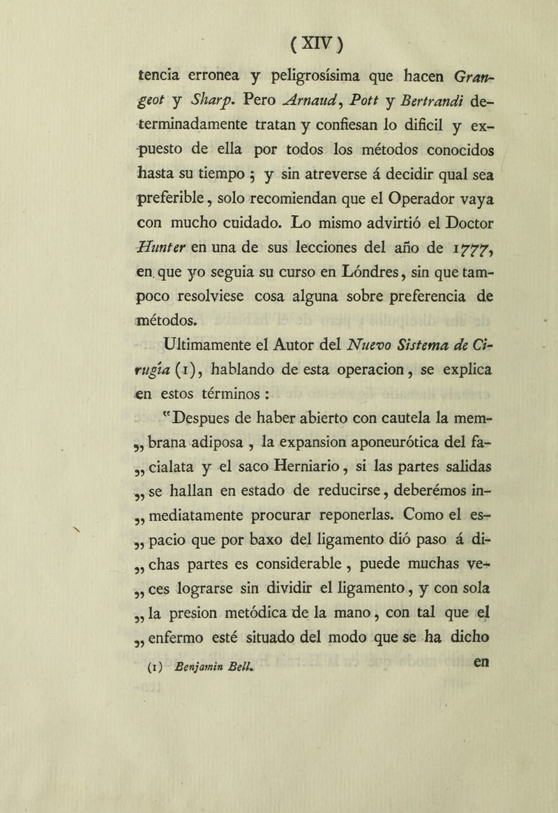 tencia erronea y peligrosísima que hacen Gran- geot y Sharp. Pero Arnaud, Pott y Bertrandi de- terminadamente tratan y confiesan lo dificil y ex- puesto de ella por todos los métodos conocidos hasta su tiempo 5 y sin atreverse á decidir qual sea preferible , solo recomiendan que el Operador vaya con mucho cuidado. Lo mismo advirtió el Doctor Hunter en una de sus lecciones del año de 1777, en. que yo seguía su curso en Lóndres, sin que tam- poco resolviese cosa alguna sobre preferencia de métodos. Ultimamente el Autor del Nuevo Sistema de Ci- rugía (1), hablando de esta operacion, se explica en estos términos : “Despues de haber abierto con cautela la mem- 3, brana adiposa , la expansion aponeurótica del fa- ., Cialata y el saco Herniario , si las partes salidas ,, se hallan en estado de reducirse , deberémos in- ,, mediatamente procurar reponerlas. Como el es- ,, pacio que por baxo del ligamento dió paso á di- ,, Chas partes es considerable , puede muchas ye- ,, ces lograrse sin dividir el ligamento , y con sola » la presion metódica de la mano, con tal que el , enfermo esté situado del modo que se ha dicho (1) Benjamin Bell. en