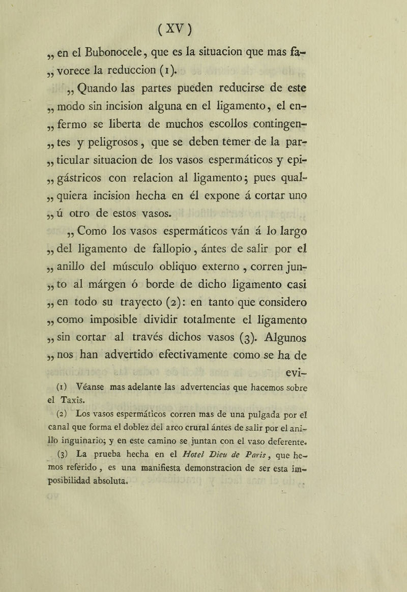 ,, en el Bubonocele, que es la situacion que mas fa= ,, vorece la reduccion (1). ,, Quando las partes pueden reducirse de este ,, modo sin incision alguna en el ligamento, el en- », fermo se liberta de muchos escollos contingen-= , tes y peligrosos, que se deben temer de la par- ,, ticular situacion de los vasos espermáticos y epi- ,, gástricos con relacion al ligamento; pues qual- ,) Quiera incision hecha en él expone á cortar uno s) ú otro de estos vasos. ,, Como los vasos espermáticos ván á lo largo », del ligamento de fallopio , ántes de salir por el ,, anillo del músculo obliquo externo , corren jun- y to al márgen ó borde de dicho ligamento casi ,, en todo su trayecto (2): en tanto que considero ,, como imposible dividir totalmente el ligamento ,) Sin cortar al través dichos vasos (3). Algunos ,, nos han advertido efectivamente como se ha de evi- (1) Véanse mas adelante las advertencias que hacemos sobre el Taxis. (2) Los vasos espermáticos corren mas de una pulgada por el canal que forma el doblez del arco crural ántes de salir por el ani- llo inguinario; y en este camino se juntan con el vaso deferente» (3) La prueba hecha en el Hotel Dieu de Paris, que he= mos referido , es una manifiesta demonstracion de ser esta im= posibilidad absoluta.