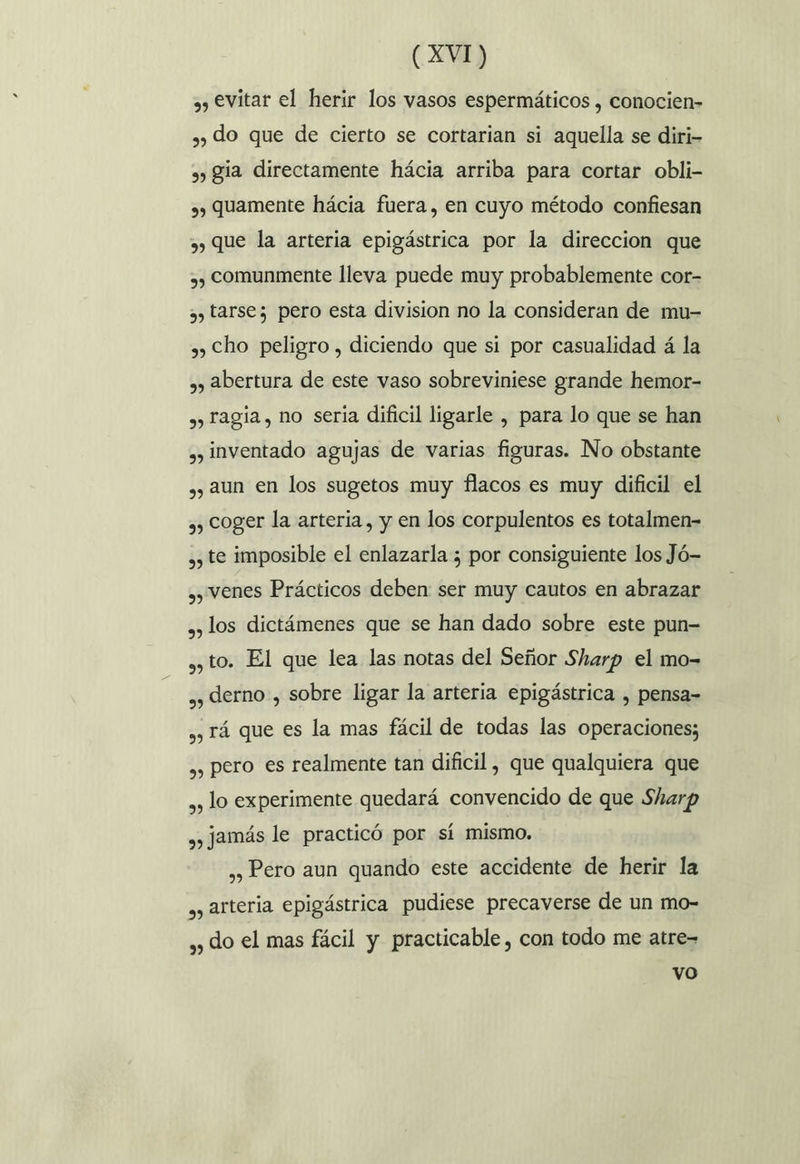 , evitar el herir los vasos espermáticos , conocien- ») do que de cierto se cortarian si aquella se diri- » gia directamente hácia arriba para cortar obli- 3) Quamente hácia fuera, en cuyo método confiesan y) que la arteria epigástrica por la direccion que ,, comunmente lleva puede muy probablemente cor- 3) tarsez pero esta division no la consideran de mu- ») Cho peligro , diciendo que si por casualidad á la ,) Abertura de este vaso sobreviniese grande hemor- , ragia, no seria dificil ligarle , para lo que se han ,, inventado agujas de varias figuras. No obstante ,, aun en los sugetos muy flacos es muy dificil el ,, coger la arteria, y en los corpulentos es totalmen- ,, te imposible el enlazarla 5 por consiguiente los Jó- ,, venes Prácticos deben: ser muy cautos en abrazar », los dictámenes que se han dado sobre este pun- ¿y to. El que lea las notas del Señor Sharp el mo- ,, derno , sobre ligar la arteria epigástrica , pensa- , Tá que es la mas fácil de todas las operaciones; ,, pero es realmente tan dificil, que qualquiera que ,, lo experimente quedará convencido de que Sharp , Jamás le practicó por sí mismo. ,, Pero aun quando este accidente de herir la ,, arteria epigástrica pudiese precaverse de un mo- ,, do el mas fácil y practicable, con todo me atre- vo