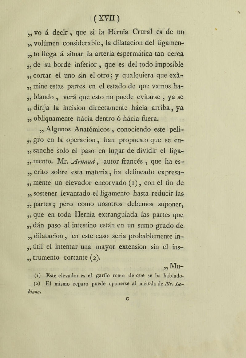 ,, VO á decir, que si la Hernia Crural es de un ,, Volúmen considerable, la dilatacion del ligamen- , to llega á situar la arteria espermática tan cerca 3 de su borde inferior , que es del todo imposible ,) Cortar el uno sin el otro; y qualquiera que exá- ,, Mine estas partes en el estado de que vamos ha- 2) blando , verá que esto no puede evitarse , ya se ») dirija la incision directamente hácia arriba, ya ») Obliquamente hácia dentro ó hácia fuera. , Algunos Anatómicos , conociendo este peli- ») gro en la operacion, han propuesto que se en- , sanche solo el paso en lugar de dividir el liga- , mento. Mr. _4rnaud , autor francés , que ha es- ,) Crito sobre esta materia, ha delineado expresa- , mente un elevador encorvado (1), con el fin de ,) Sostener levantado el ligamento hasta reducir las ,) Partes; pero como nosotros debemos suponer, ») que en toda Hernia extrangulada las partes que 7) dán paso al intestino están en un sumo grado de , dilatacion, en este caso seria probablemente in- , Útil el intentar una mayor extension sin el ins- , trumento cortante (2). »» Mu- (1) Este elevador es el garfio romo de que se ha hablado. (2) El mismo reparo puede oponerse al método de Mr. Le- blanco Cc