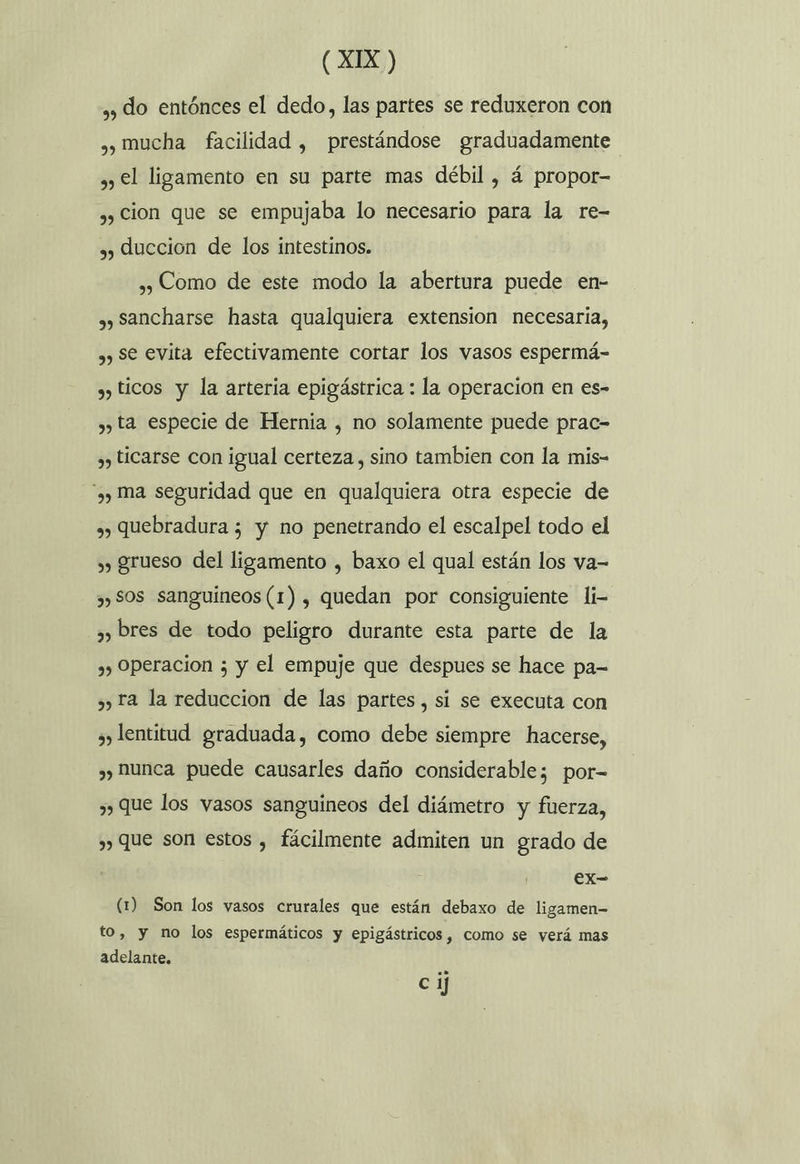 ,» do entónces el dedo, las partes se reduxeron con ,, mucha facilidad , prestándose graduadamente , €l ligamento en su parte mas débil , á propor- ,, cion que se empujaba lo necesario para la re- 3) duccion de los intestinos. ,», Como de este modo la abertura puede en- ,y Sancharse hasta qualquiera extension necesaria, ,) Se evita efectivamente cortar los vasos espermá- », ticos y la arteria epigástrica : la operacion en es- ,y ta especie de Hernia , no solamente puede prac= ,, ticarse con igual certeza, sino tambien con la mis- y ma seguridad que en qualquiera otra especie de ») quebradura ; y no penetrando el escalpel todo el » grueso del ligamento , baxo el qual están los va= ,, SOS sanguíneos (1) , quedan por consiguiente li- 3, bres de todo peligro durante esta parte de la 3) Operacion ; y el empuje que despues se hace pa= ») Ta la reduccion de las partes, si se executa con ¿lentitud graduada, como debe siempre hacerse, 3) hunca puede causarles daño considerable; por- , que los vasos sanguineos del diámetro y fuerza, y) Que son estos , fácilmente admiten un grado de CX- (1) Son los yasos crurales que están debaxo de ligamen- to, y no los espermáticos y epigástricos , como se verá mas adelante. C ij