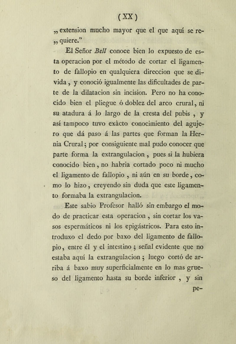 (AX) , extension mucho mayor que el que aquí se re- ,, Quiere.” El Señor Bel! conoce bien lo expuesto de es- ta operacion por el método de cortar el ligamen- to de fallopio en qualquiera direccion que se di- vida , y conoció igualmente las dificultades de par- te de la dilatacion sin incision. Pero no ha cono- cido bien el pliegue ó doblez del arco crural, ni su atadura á lo largo de la cresta del pubis , y así tampoco tuvo exácto conocimiento del aguje- ro que dá paso á las partes que forman la Her- nia Crural; por consiguiente mal pudo conocer que parte forma la extrangulacion , pues si la hubiera conocido bien, no habria cortado poco ni mucho el ligamento de fallopio , ni aún en su borde , co- mo lo hizo, creyendo sin duda que este ligamen= to formaba la extrangulacion. Este sabio Profesor halló sin embargo el mo- do de practicar esta operacion , sin cortar los va- sos espermáticos ni los epigástricos. Para esto in- troduxo el dedo por baxo del ligamento de fallo- pio, entre él y el intestino ; señal evidente que no estaba aquí la extrangulacion ; luego cortó de ar- riba á baxo muy superficialmente en lo mas grue- so del ligamento hasta su borde inferior , y sin pe-