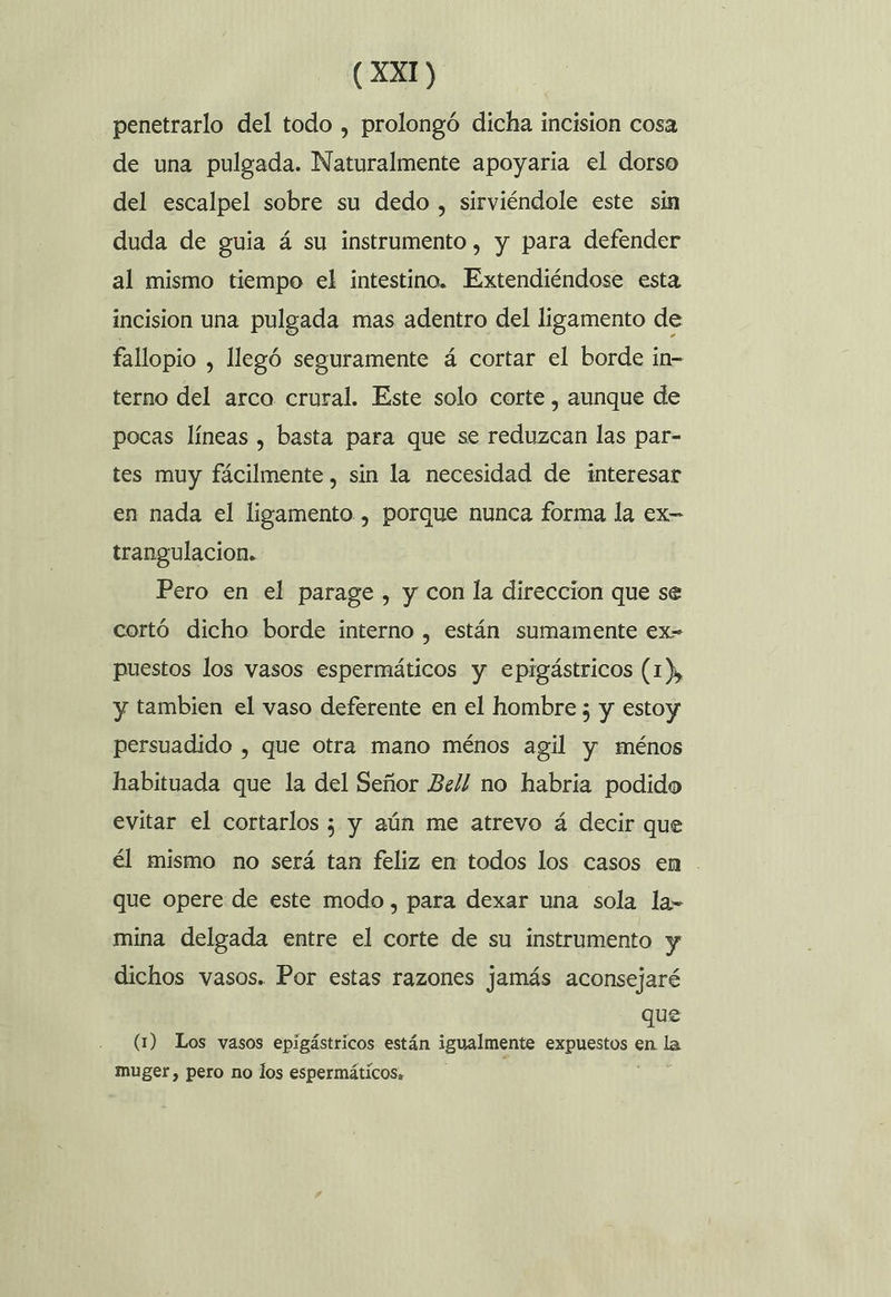 penetrarlo del todo , prolongó dicha incision cosa de una pulgada. Naturalmente apoyaria el dorso del escalpel sobre su dedo , sirviéndole este sin duda de guia á su instrumento, y para defender al mismo tiempo el intestino. Extendiéndose esta incision una pulgada mas adentro del ligamento de fallopio , llegó seguramente á cortar el borde in- terno del arco crural. Este solo corte , aunque de pocas líneas , basta para que se reduzcan las par- tes muy fácilmente, sin la necesidad de interesar en nada el ligamento , porque nunca forma la ex- trangulacion. Pero en el parage , y con la direccion que se cortó dicho borde interno , están sumamente ex- puestos los vasos espermáticos y epigástricos (1), y tambien el vaso deferente en el hombre ; y estoy persuadido , que otra mano ménos agil y ménos habituada que la del Señor Bel! no habria podido evitar el cortarlos ; y aún me atrevo á decir que él mismo no será tan feliz en todos los casos en . que opere de este modo , para dexar una sola la- mina delgada entre el corte de su instrumento y dichos vasos. Por estas razones jamás aconsejaré que (1) Los vasos epigástricos están igualmente AS en a muger, pero no los espermáticos,