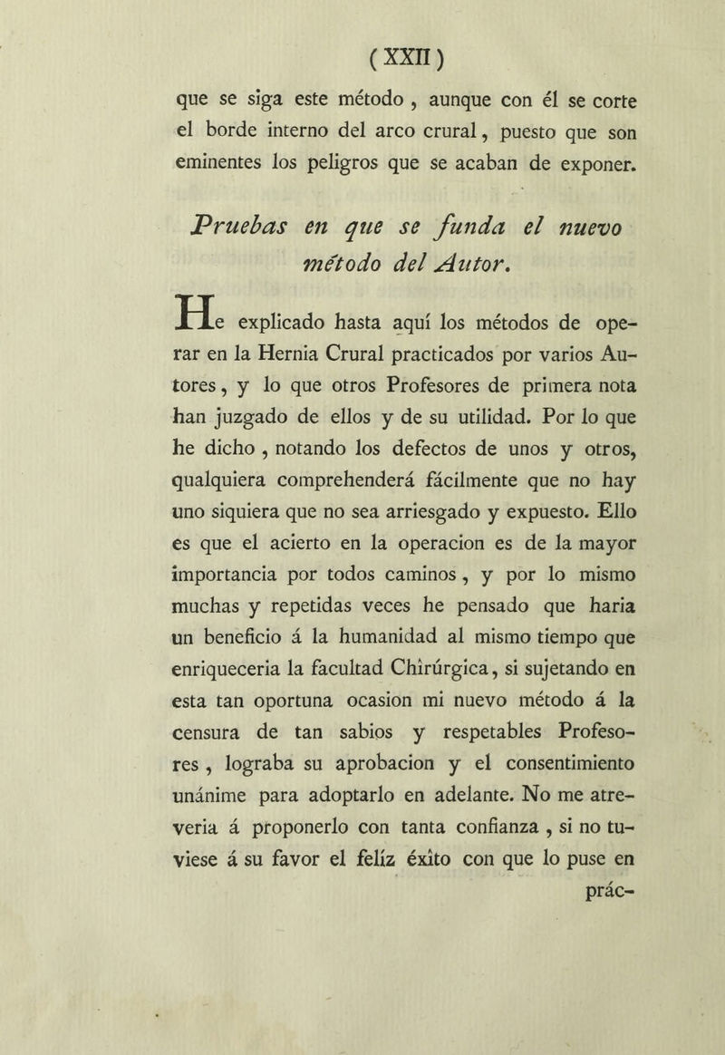 que se siga este método , aunque con él se corte el borde interno del arco crural, puesto que son eminentes los peligros que se acaban de exponer. Pruebas en que se funda el nuevo método del Autor. H. explicado hasta aquí los métodos de ope- rar en la Hernia Crural practicados por varios Au- tores, y lo que otros Profesores de primera nota han juzgado de ellos y de su utilidad. Por lo que he dicho , notando los defectos de unos y otros, qualquiera comprehenderá fácilmente que no hay uno siquiera que no sea arriesgado y expuesto. Ello es que el acierto en la operacion es de la mayor importancia por todos caminos , y por lo mismo muchas y repetidas veces he pensado que haria un beneficio á la humanidad al mismo tiempo que enriqueceria la facultad Chirúrgica, si sujetando en esta tan oportuna ocasion mi nuevo método á la censura de tan sabios y respetables Profeso- res , lograba su aprobacion y el consentimiento unánime para adoptarlo en adelante. No me atre- veria á proponerlo con tanta confianza , si no tu- viese á su favor el felíz éxito con que lo puse en | prác-