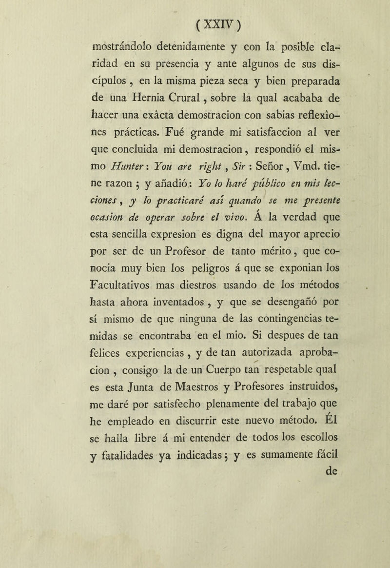 mostrándolo detenidamente y con la posible cla- ridad en su presencia y ante algunos de sus dis- cípulos , en la misma pieza seca y bien preparada de una Hernia Crural , sobre la qual acababa de hacer una exácta demostracion con sabias reflexio- nes prácticas. Fué grande mi satisfaccion al ver que concluida mi demostracion , respondió el mis- mo Aunter: You are right , Sir : Señor , Vimd. tie- ne razon 5 y añadió: Yo lo haré público en mis lec- ciones , y lo practicaré así quando se me presente ocasion de operar sobre el vivo. Á la verdad que esta sencilla expresion es digna del mayor aprecio por ser de un Profesor de tanto mérito, que co- nocia muy bien los peligros á que se exponian los Facultativos mas diestros usando de los métodos hasta ahora inventados , y que se desengañó por sí mismo de que ninguna de las contingencias te- midas se encontraba en el mio. Si despues de tan felices experiencias , y de tan autorizada aproba- cion , consigo la de un Cuerpo tan respetable qual es esta Junta de Maestros y Profesores instruidos, me daré por satisfecho plenamente del trabajo que he empleado en discurrir este nuevo método. Él se halla libre á mi entender de todos los escollos y fatalidades ya indicadas; y es sumamente fácil de