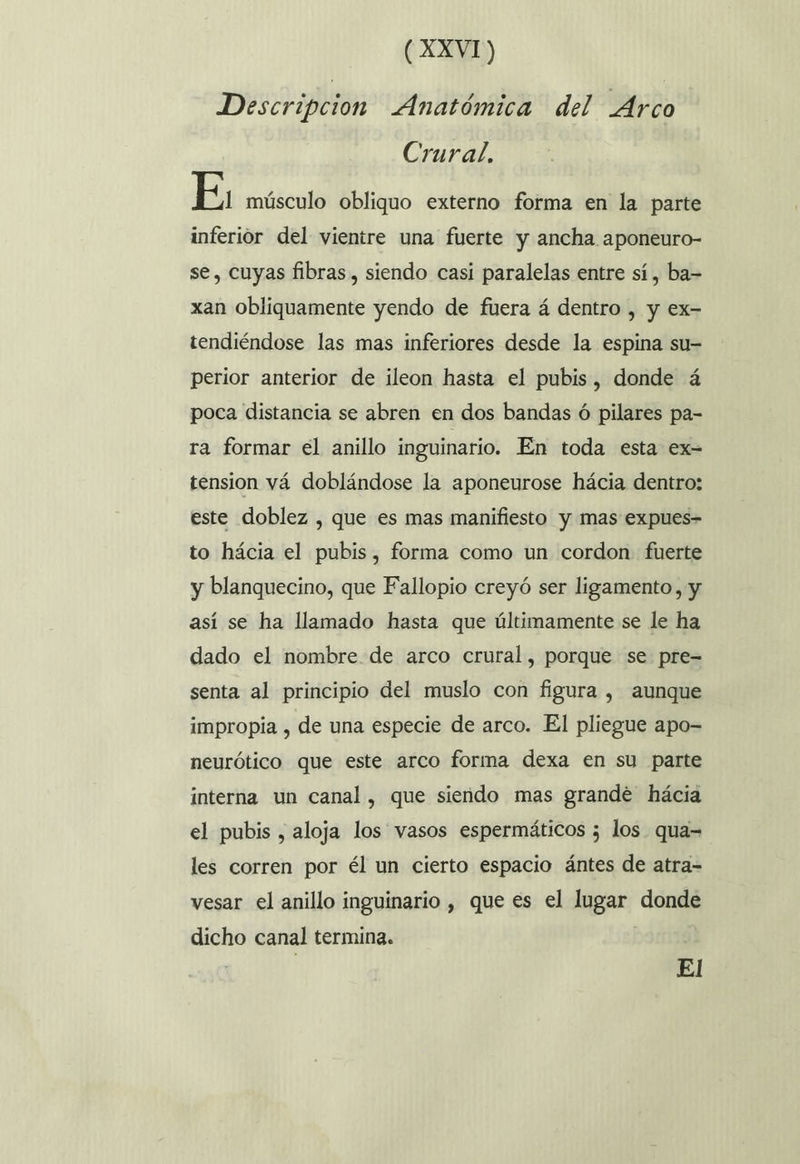 Descripcion Anatómica del Arco Crural. E, músculo obliquo externo forma en la parte inferior del vientre una fuerte y ancha aponeuro- se, cuyas fibras, siendo casi paralelas entre sí , ba= xan obliquamente yendo de fuera á dentro , y ex- tendiéndose las mas inferiores desde la espina su- perior anterior de ileon hasta el pubis, donde á poca distancia se abren en dos bandas ó pilares pa- ra formar el anillo inguinario. En toda esta ex- tension vá doblándose la aponeurose hácia dentro: este doblez , que es mas manifiesto y mas expues- to hácia el pubis, forma como un cordon fuerte y blanquecino, que Fallopio creyó ser ligamento, y así se ha llamado hasta que últimamente se le ha dado el nombre de arco crural, porque se pre= senta al principio del muslo con figura , aunque impropia , de una especie de arco. El pliegue apo- neurótico que este arco forma dexa en su parte interna un canal, que siendo mas grande hácia el pubis , aloja los vasos espermáticos 5 los qua= les corren por él un cierto espacio ántes de atra-= vesar el anillo inguinario , que es el lugar donde dicho canal termina. El