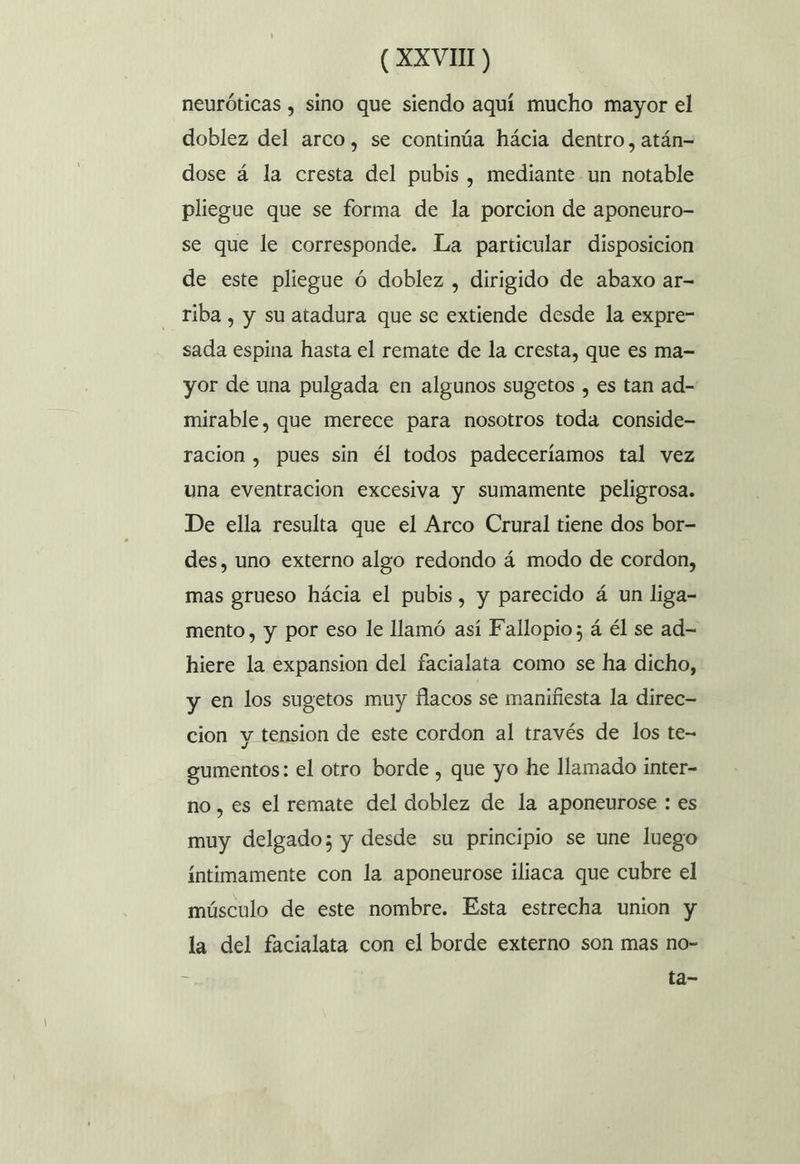 neuróticas , sino que siendo aquí mucho mayor el doblez del arco, se continúa hácia dentro, atán= dose á la cresta del pubis, mediante un notable pliegue que se forma de la porcion de aponeuro- se que le corresponde. La particular disposicion de este pliegue ó doblez , dirigido de abaxo ar- riba , y su atadura que se extiende desde la expre- sada espina hasta el remate de la cresta, que es ma- yor de una pulgada en algunos sugetos , es tan ad- mirable, que merece para nosotros toda conside- racion , pues sin él todos padeceríamos tal vez una eventracion excesiva y sumamente peligrosa. De ella resulta que el Arco Crural tiene dos bor- des, uno externo algo redondo á modo de cordon, mas grueso hácia el pubis, y parecido á un liga- mento, y por eso le llamó así Fallopio ; á él se ad- hiere la expansion del facialata como se ha dicho, y en los sugetos muy flacos se manifiesta la direc- cion y tension de este cordon al través de los te- gumentos: el otro borde , que yo he llamado inter- no, es el remate del doblez de la aponeurose : es muy delgado; y desde su principio se une luego íntimamente con la aponeurose iliaca que cubre el músculo de este nombre. Esta estrecha union y la del facialata con el borde externo son mas no- ta-