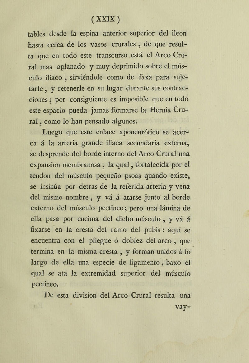 tables desde la espina anterior superior del ileon hasta cerca de los vasos crurales , de que resul- ta que en todo este transcurso está el Arco Cru- ral mas aplanado y muy deprimido sobre el mús- culo iliaco , sirviéndole como de faxa para suje- tarle , y retenerle en su lugar durante sus contrac- ciones ; por consiguiente es imposible que en todo este espacio pueda jamas formarse la Hernia Cru- ral, como lo han pensado algunos. Luego que este enlace aponeurótico se acer- ca á la arteria grande iliaca secundaria externa, se desprende del borde interno del Arco Crural una expansion membranosa , la qual , fortalecida por el tendon del músculo pequeño psoas quando existe, se insinúa por detras de la referida arteria y vena del mismo nombre, y vá á atarse junto al borde externo del músculo pectineo; pero una lámina de ella pasa por encima del dicho músculo , y vá á fixarse en la cresta del ramo del pubis : aquí se encuentra con el pliegue ó doblez del arco , que termina en la misma cresta , y forman unidos á lo | largo de ella una especie de ligamento, baxo el qual se ata la extremidad superior del músculo pectineo. De esta division del Arco Crural resulta una vay-