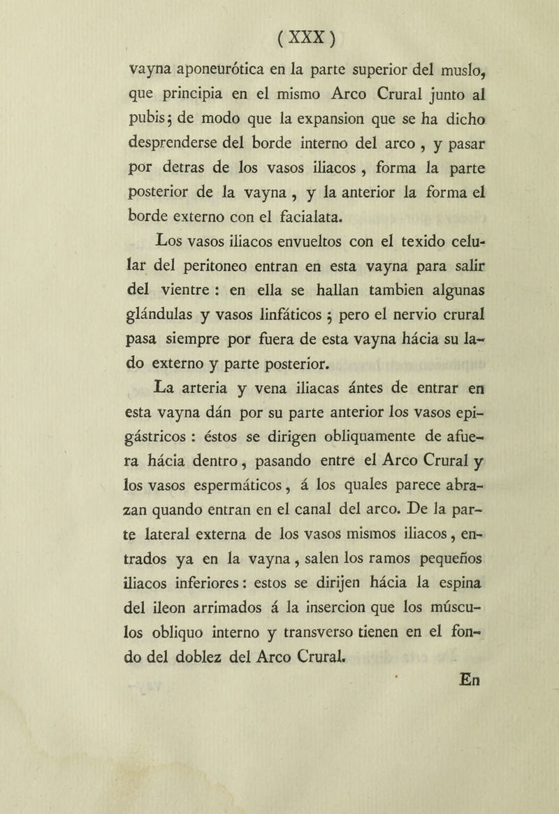 vayna aponeurótica en la parte superior del muslo, que principia en el mismo Arco Crural junto al pubis; de modo que la expansion que se ha dicho desprenderse del borde interno del arco , y pasar por detras de los vasos iliacos , forma la parte posterior de la vayna , y la anterior la forma el borde externo con el facialata. Los vasos iliacos envueltos con el texido celu- lar del peritoneo entran en esta vayna para salir del vientre: en ella se hallan tambien algunas glándulas y vasos linfáticos ; pero el nervio crural pasa siempre por fuera de esta vayna hácia su la= do externo y parte posterior. La arteria y vena iliacas ántes de entrar en esta vayna dán por su parte anterior los vasos epi- gástricos : éstos se dirigen obliquamente de afue- ra hácia dentro, pasando entre el Árco Crural y los vasos espermáticos , á los quales parece abra- zan quando entran en el canal del arco. De la par- te lateral externa de los vasos mismos iliacos , en- trados ya en la vayna , salen los ramos pequeños iliacos inferiores: estos se dirijen hácia la espina del ileon arrimados á la insercion que los múscu- los obliquo interno y transverso tienen en el fon- do del doblez del Arco Crural. ] En