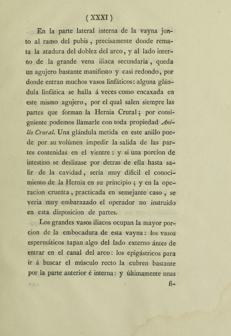 En la parte lateral interna de la vayna junm- to al ramo del pubis , precisamente donde rema- ta la atadura del doblez del arco, y al lado inter- no de la grande vena iliaca secundaria , queda un agujero bastante manifiesto y casi redondo, por donde entran muchos vasos linfáticos: alguna glán- dula linfática se halla á veces como encaxada en este mismo agujero, por el qual salen siempre las partes que forman la Hernia Crural; por consi- guiente podemos llamarle con toda propiedad .4ni- llo Crural. Una glándula metida en este anillo pue- de por su volúmen impedir la salida de las par- tes contenidas en el vientre : y si una porcion de intestino. se deslizase por detras de ella hasta sa-= lir de la cavidad, seria muy dificil el conoci- miento de la Hernia en su principio ; y en la ope- racion crueñta , practicada en semejante caso , se veria muy embarazado el operador no instruido en esta disposicion de partes. Los grandes vasos iliacos ocupan la mayor por- cion de la embocadura de esta vayna: los vasos espermáticos tapan algo del lado externo ántes de entrar en el canal del arco: los epigástricos para ir á buscar el músculo recto la cubren bastante por la parte anterior é interna: y últimamente unas fi