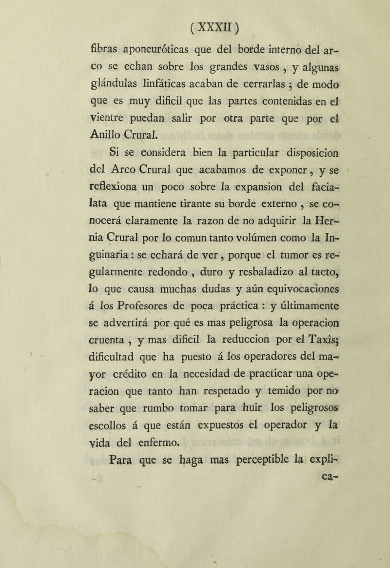 fibras aponeuróticas que del borde interno del ar- co se echan sobre los grandes vasos , y algunas glándulas linfáticas acaban de cerrarlas ¿ de modo que es muy dificil que las partes contenidas en el vientre puedan salir por otra parte que por el Anillo Crural. Si se considera bien la particular disposicion del Arco Crural que acabamos de exponer, y se reflexiona un poco sobre la expansion del facia- lata que mantiene tirante su borde externo , se co= nocerá claramente la razon de no adquirir la Her- nia Crural por lo comun tanto volúmen como la In- guinaria : se echará de ver , porque el tumor es re- gularmente redondo , duro y resbaladizo al tacto, lo que causa muchas dudas y aún equivocaciones á los Profesores de poca práctica : y últimamente se advertirá por qué es mas peligrosa la operacion cruenta , y mas dificil la reduccion por el Taxis; dificultad que ha puesto á los operadores del ma= yor crédito en la necesidad de practicar una ope- racion que tanto han respetado y temido por no saber que rumbo tomar para huir los peligrosos escollos á que están expuestos el operador y la vida del enfermo. Para que se haga mas perceptible la expli- ca-