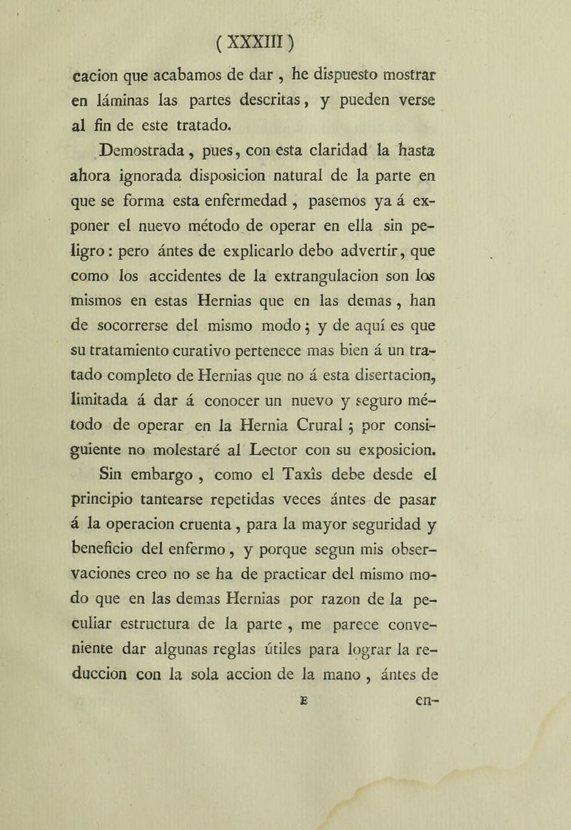 cación que acabamos de dar , he dispuesto mostrar en láminas las partes descritas, y pueden verse al fin de este tratado. Demostrada , pues, con esta claridad la hasta ahora ignorada disposicion natural de la parte en que se forma esta enfermedad , pasemos ya á ex- poner el nuevo método de operar en ella sin pe- ligro: pero ántes de explicarlo debo advertir, que como los accidentes de la extrangulacion son los mismos en estas Hernias que en las demas , han de socorrerse del mismo modo; y de aquí es que su tratamiento curativo pertenece mas bien á un tra- tado completo de Hernias que no á esta disertacion, limitada á dar á conocer un nuevo y seguro mé- todo de operar en la Hernia Crural ; por consi- guiente no molestaré al Lector con su exposicion. Sin embargo , como el Taxis debe desde el principio tantearse repetidas veces ántes de pasar á la operacion cruenta , para la mayor seguridad y beneficio del enfermo , y porque segun mis obser- vaciones creo no se ha de practicar del mismo mo- do que en las demas Hernias por razon de la pe- culiar estructura de la parte, me parece conve- niente dar algunas reglas útiles para lograr la re- duccion con la sola accion de la mano , ántes de E en