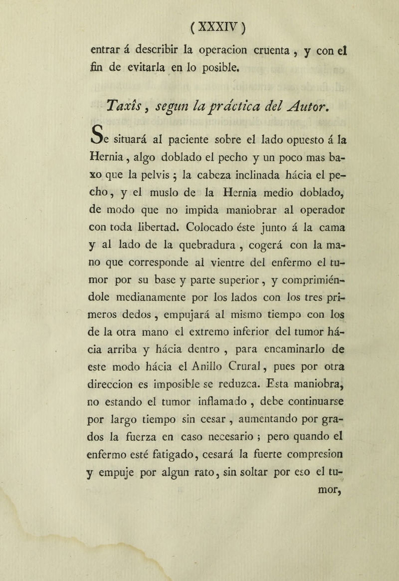 entrar á describir la operacion cruenta , y con el fin de evitarla en lo posible, Taxis, segun la práctica del Autor. Se situará al paciente sobre el lado opuesto á la Hernia , algo doblado el pecho y un poco mas ba- xo que la pelvis ; la cabeza inclinada hácia el pe= cho, y el muslo de la Hernia medio doblado, de modo que no impida maniobrar al operador con toda libertad. Colocado éste junto á la cama y al lado de la quebradura , cogerá con la ma- no que corresponde al vientre del enfermo el tu- mor por su base y parte superior , y comprimién= dole medianamente por los lados con los tres pri meros dedos , empujará al mismo tiempo con los de la otra mano el extremo inferior del tumor há- cia arriba y hácia dentro , para encaminarlo de este modo hácia el Anillo Crural, pues por otra direccion es imposible se reduzca. Esta maniobra, no estando el tumor inflamado , debe continuarse por largo tiempo sin cesar , aumentando por gra- dos la fuerza en caso necesario ; pero quando el enfermo esté fatigado, cesará la fuerte compresion y empuje por algun rato, sin soltar por eso el tu- mor,
