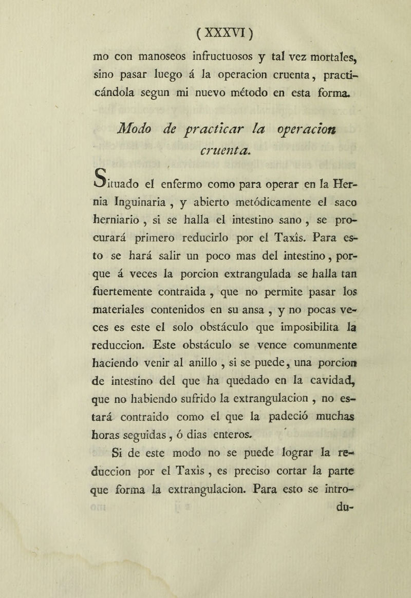 mo con manoseos infructuosos y tal vez mortales, sino pasar luego á la operacion cruenta, practi- cándola segun mi nuevo método en esta forma, Modo de practicar la operacion cruenta. Siuado el enfermo como para operar en la Her- nia Inguinaria , y abierto metódicamente el saco herniario , si se halla el intestino sano , se pro- curará primero reducirlo por el Taxis. Para es- to se hará salir un poco mas del intestino , por- que á veces la porcion extrangulada se halla tan fuertemente contraida , que no permite pasar los materiales contenidos en su ansa , y no pocas ve= ces es este el solo obstáculo que imposibilita la reduccion. Este obstáculo se vence comunmente haciendo venir al anillo , si se puede, una porcion de intestino del que ha quedado en la cavidad, que no habiendo sufrido la extrangulacion , no es- tará contraido como el que la padeció muchas horas seguidas , Ó dias enteros. 0 Si de este modo no se puede lograr la re= duccion por el Taxis , es preciso cortar la parte que forma la extrangulacion. Para esto se intro- du-