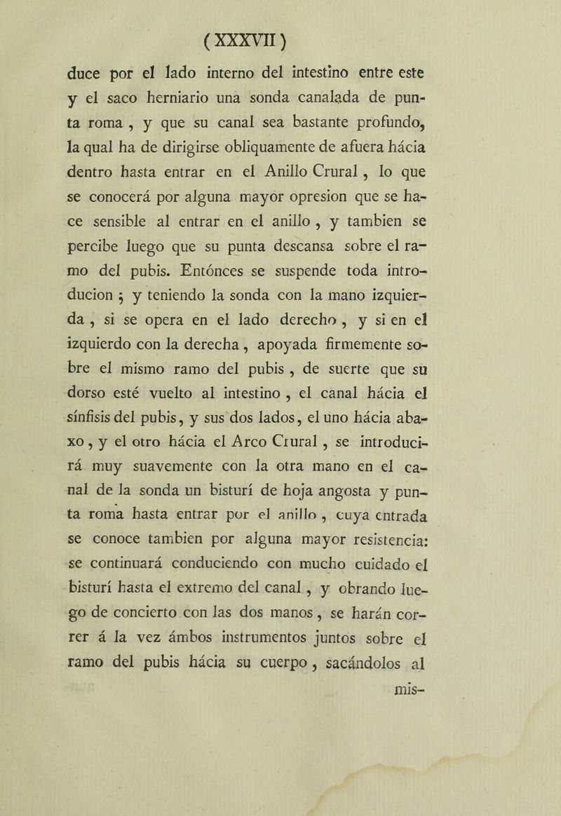 duce por el lado interno del intestino entre este y el saco herniario una sonda canalada de pun- ta roma , y que su canal sea bastante profundo, la qual ha de dirigirse obliquamente de afuera hácia dentro hasta entrar en el Anillo Crural, lo que se conocerá por alguna mayor opresion que se ha- ce sensible al entrar en el anillo, y tambien se percibe luego que su punta descansa sobre el ra= mo del pubis. Entónces se suspende toda intro-= ducion ¿ y teniendo la sonda con la mano izquier- da, si se opera en el lado derecho , y si en el izquierdo con la derecha , apoyada firmemente so- bre el mismo ramo del pubis, de suerte que su dorso esté vuelto al intestino , el canal hácia el sinfisis del pubis, y sus dos lados, el uno hácia aba= xo, y el otro hácia el Arco Crural , se introduci- rá muy suavemente con la otra mano en el ca- nal de la sonda un bisturí de hoja angosta y pun- ta roma hasta entrar por el anillo , cuya entrada se conoce tambien por alguna mayor resistencia: | se continuará conduciendo con mucho cuidado el bisturí hasta el extremo del canal , y obrando lue- go de concierto con las dos manos , se harán cor- rer á la vez ámbos instrumentos juntos sobre el ramo del pubis hácia su cuerpo , sacándolos al mis-