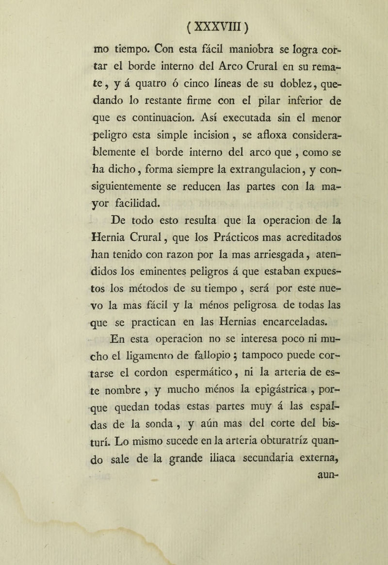 mo tiempo. Con esta fácil maniobra se logra cot- tar el borde interno del Arco Crural en su rema= te, y á quatro ó cinco líneas de su doblez, que- dando lo restante firme con el pilar inferior de que es continuacion. Así executada sin el menor peligro esta simple incision , se afloxa considera- blemente el borde interno del arco que , como se ha dicho, forma siempre la extrangulacion, y con= siguientemente se reducen las partes con la ma- yor facilidad. De todo esto resulta que la operacion de la Hernia Crural, que los Prácticos mas acreditados han tenido con razon por la mas arriesgada, aten- didos los eminentes peligros á que estaban expues- tos los métodos de su tiempo , será por este nue- vo la mas fácil y la ménos peligrosa. de todas las que se practican en las Hernias encarceladas. En esta operacion no se interesa poco ni mu- cho el ligamento de fallopio ; tampoco puede cor- tarse el cordon espermático, ni la arteria de es- te nombre , y mucho ménos la epigástrica , por= que quedan todas estas partes muy á las espal- das de la sonda , y aún mas del corte del bis- turí. Lo mismo sucede en la arteria obturatríz quan- do sale de la grande iliaca secundaria externa, aun-