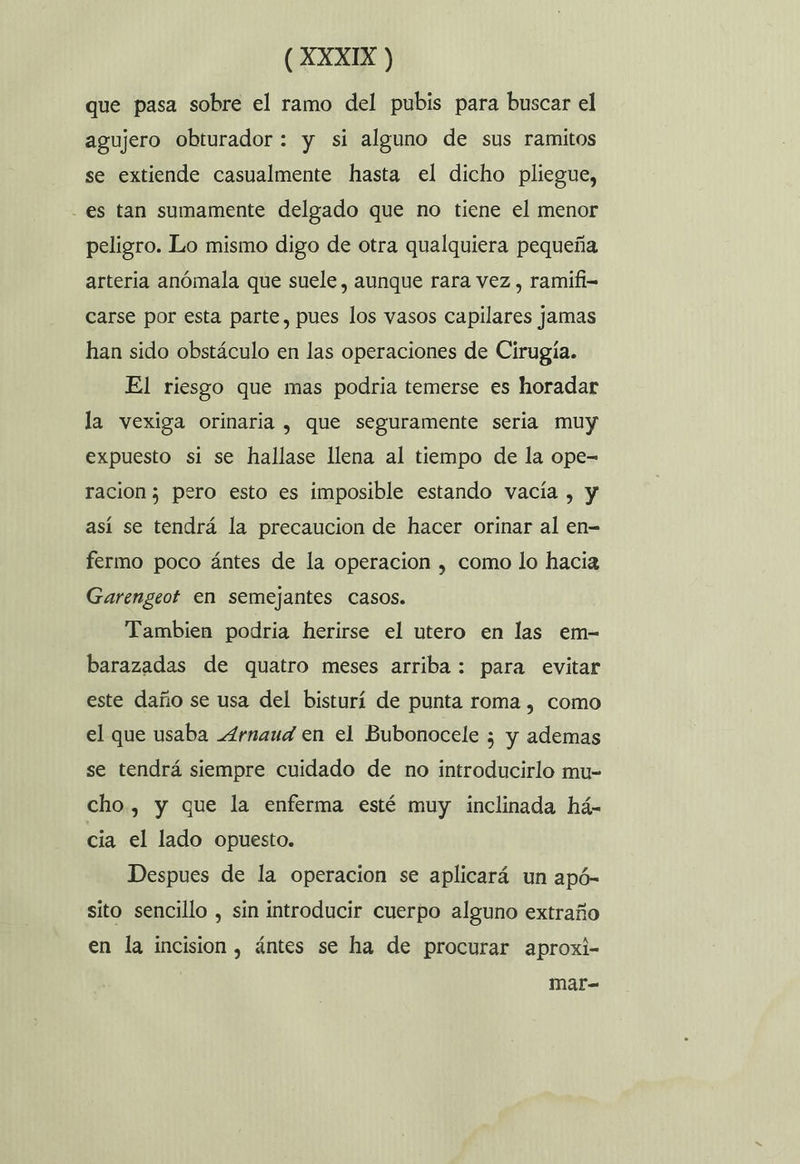 que pasa sobre el ramo del pubis para buscar el agujero obturador: y si alguno de sus ramitos se extiende casualmente hasta el dicho pliegue, es tan sumamente delgado que no tiene el menor peligro. Lo mismo digo de otra qualquiera pequeña arteria anómala que suele, aunque rara vez , ramifi= carse por esta parte, pues los vasos capilares jamas han sido obstáculo en las operaciones de Cirugía. El riesgo que mas podria temerse es horadar la vexiga orinaria , que seguramente seria muy expuesto si se hallase llena al tiempo de la ope- racion 3 pero esto es imposible estando vacía , y así se tendrá la precaucion de hacer orinar al en- fermo poco ántes de la operacion , como lo hacia Garengeot en semejantes casos. Tambien podria herirse el utero en las em- barazadas de quatro meses arriba : para evitar este daño se usa del bisturí de punta roma , como el que usaba _4rnaud en el Bubonocele ; y ademas se tendrá siempre cuidado de no introducirlo mu- cho, y que la enferma esté muy inclinada há- cia el lado opuesto. Despues de la operacion se aplicará un apó- sito sencillo , sin introducir cuerpo alguno extraño en la incision , ántes se ha de procurar aproxi- mar=