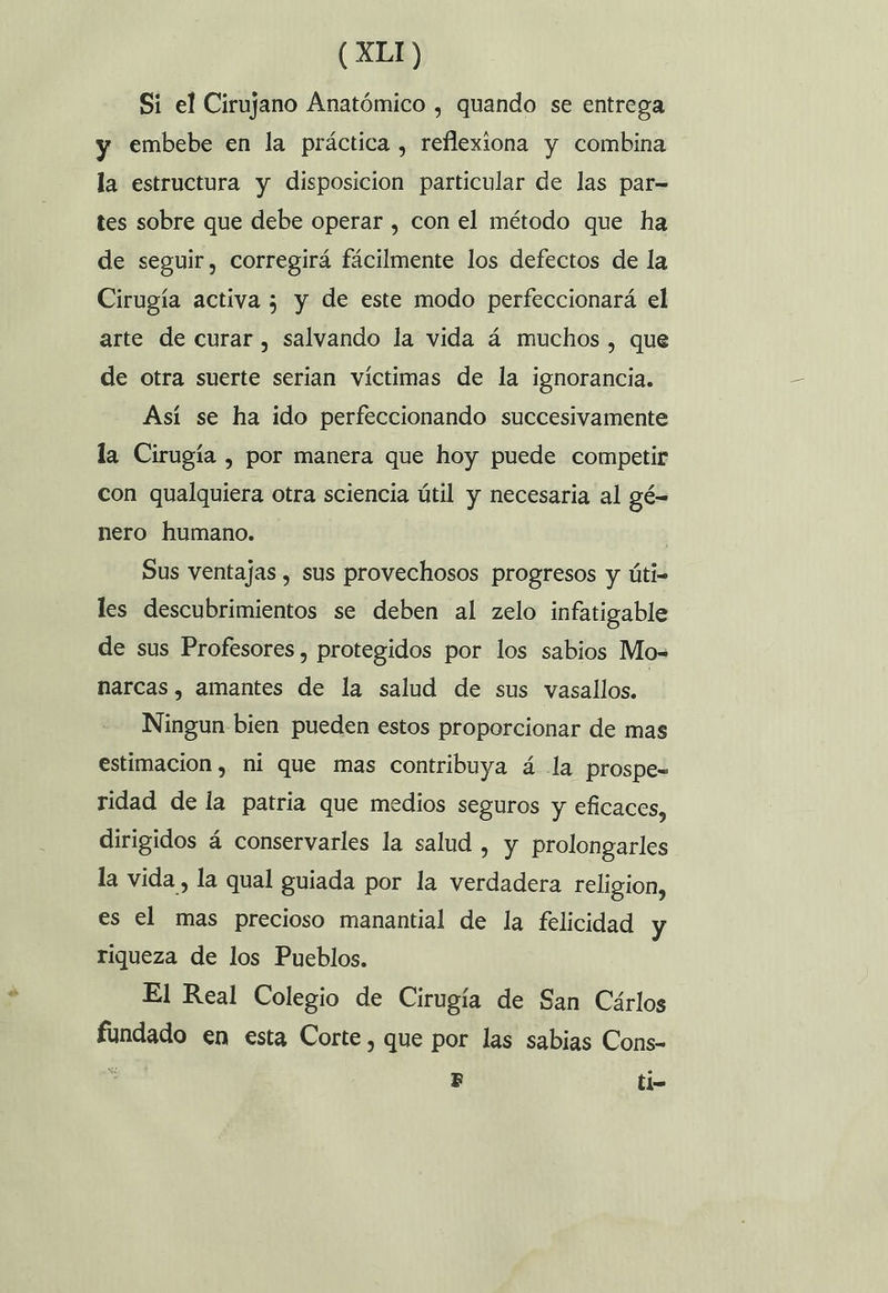 Si el Cirujano Anatómico , quando se entrega y embebe en la práctica , reflexiona y combina la estructura y disposicion particular de las par= tes sobre que debe operar , con el método que ha de seguir, corregirá fácilmente los defectos de la Cirugía activa 5 y de este modo perfeccionará el arte de curar , salvando la vida á muchos , que de otra suerte serian víctimas de la ignorancia. Así se ha ido perfeccionando succesivamente la Cirugía , por manera que hoy puede competir con qualquiera otra sciencia útil y necesaria al gé= nero humano. | Sus ventajas , sus provechosos progresos y úti- les descubrimientos se deben al zelo infatigable de sus Profesores , protegidos por los sabios Mo- narcas, amantes de la salud de sus vasallos. Ningun bien pueden estos proporcionar de mas estimacion , ni que mas contribuya á la prospe= ridad de la patria que medios seguros y eficaces, dirigidos á conservarles la salud , y prolongarles la vida, la qual guiada por la verdadera religion, es el mas precioso manantial de la felicidad y riqueza de los Pueblos. El Real Colegio de Cirugía de San Cárlos fundado en esta Corte, que por las sabias Cons- E B ti-