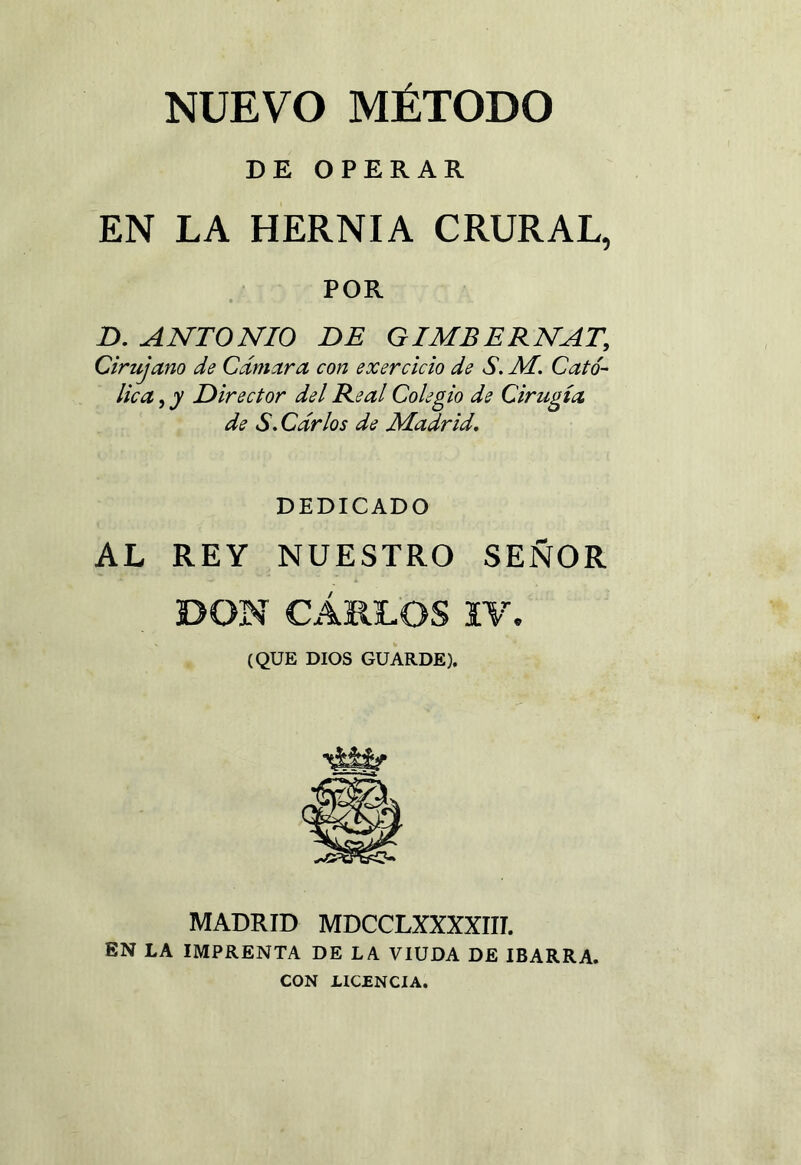 NUEVO MÉTODO DE OPERAR EN LA HERNIA CRURAL, POR D. ANTONIO DE GIMBERNAT, Cirujano de Cámara con exercicio de S. AI. Cató- lica , y Director del Real Colegio de Cirugía de S. Carlos de Madrid, DEDICADO AL REY NUESTRO SEÑOR DON CARLOS IV. (QUE DIOS GUARDE). MADRID MDCCLXXXXIII. EN LA IMPRENTA DE LA VIUDA DE IBARRA. CON LICENCIA.