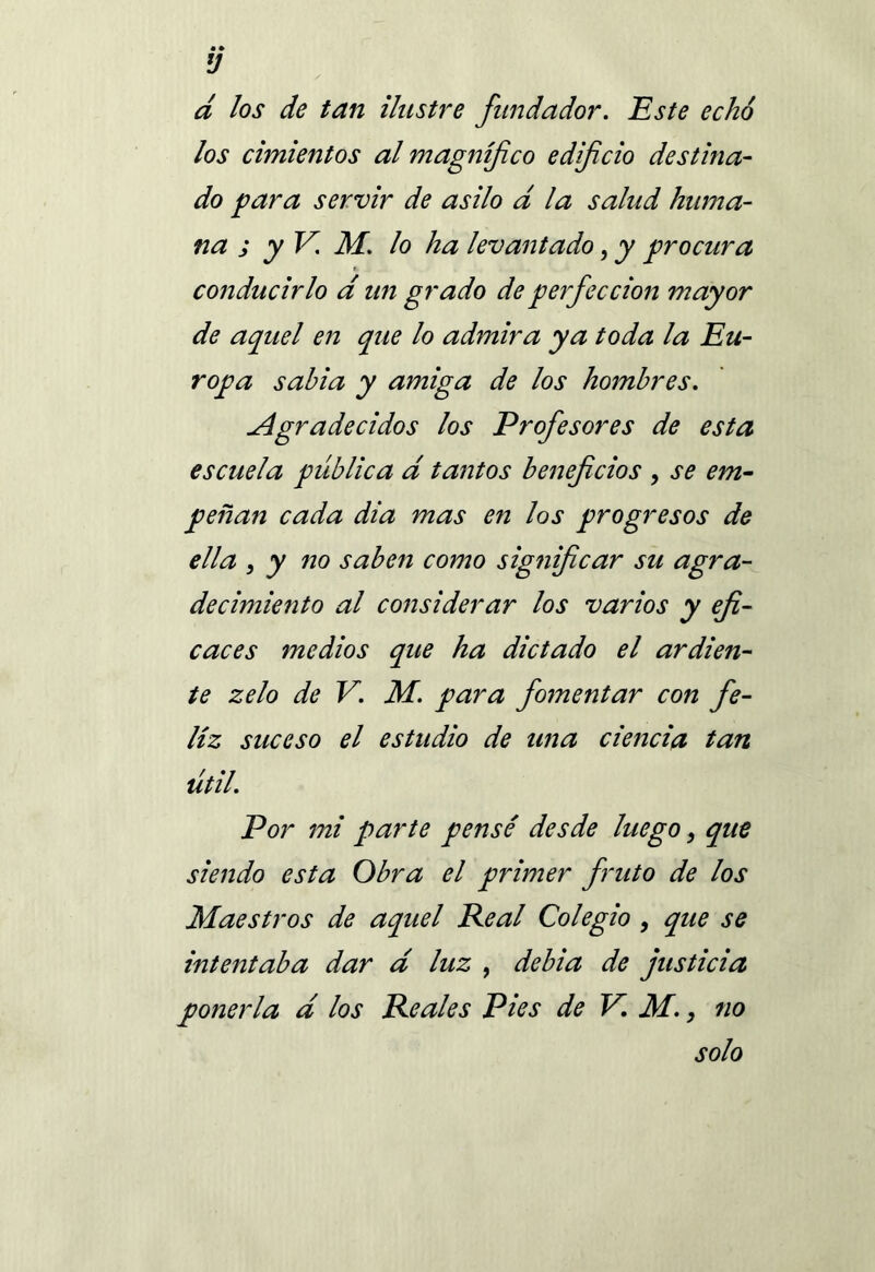 d los de tan ilustre fundador. Este echó los cimientos al magnífico edificio destina- do para servir de asilo d la salud huma- na ; y V. M. lo ha levantado, y procura conducirlo a un grado de perfección mayor de aquel en que lo admira ya toda la Eu- ropa sabia y amiga de los hombres. Agradecidos los Profesores de esta escuela pública d tantos beneficios , se em- peñan cada dia mas en los progresos de ella , y no saben como significar su agra- decimiento al considerar los varios y efi- caces medios que ha dictado el ardien- te zelo de V. M. para fomentar con fe- liz suceso el estudio de una ciencia tan útil. Por mi parte pensé desde luego, que siendo esta Obra el primer fruto de los Maestros de aquel Peal Colegio , que se intentaba dar d luz , debía de justicia ponerla d los Peales Pies de V. M., no solo
