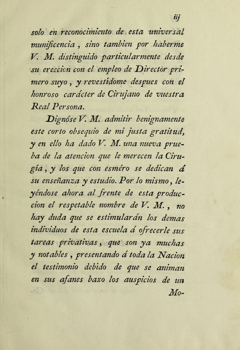 UJ solo en reconocimiento de esta universal munificencia , sitio también por haberme V. M. distinguido particularmente desde su erección con el empleo de Director pri- mero suyo , y revestídome después con el honroso carácter de Cirujano de vuestra Real Persona. Dignóse V. M. admitir benignamente este corto obsequio de mi justa gratitud\ y en ello ha dado V. M. una nueva prue- ba de la atención que le merecen la Ciru- gía , y los que con esmero se dedican d su enseñanza y estudio. Por lo mismo, le- yéndose ahora al frente de esta produc- ción el respetable nombre de V. M. , no hay duda que se estimularan los demas individuos de esta escuela d ofrecerle sus tareas privativas 9 que son ya muchas y notables , presentando d toda la Nación el testimonio debido de que se animan en sus afanes baxo los auspicios de un Mo-