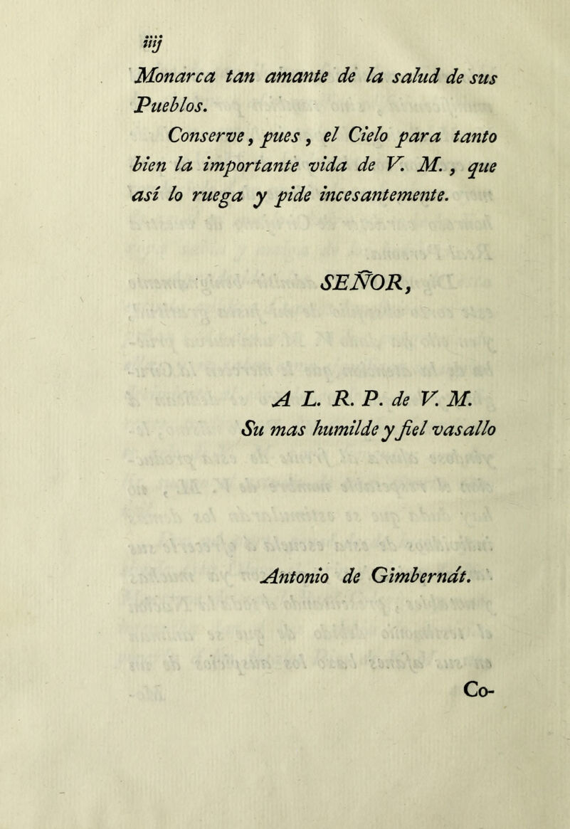 WJ Monarca tan amante de ¡a salud de sus Pueblos. Conserve, pues , el Cielo para tanto bien ¡a importante vida de V. M. , que así lo ruega y pide incesantemente. SEÑOR, A L. R. P. de V. M. Su mas humilde y fiel vasallo Antonio de Gimberndt. Co-