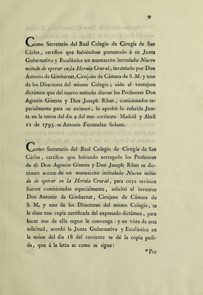 V 0>omo Secretario del Real Colegio de Cirugía de San Carlos, certifico que habiéndose presentado á su Junta Gubernativa y Escolástica un manuscrito intitulado Nuevo método de operar en,la Hernia Crural, inventado por Don Antonio de Gimbernat, Cirujano de Cámara de S. M. y uno de los Directores del mismo Colegio ; oido el ventajoso dictámen que del nuevo método dieron los Profesores Don Agustín Ginesta y Don Joseph Ribes , comisionados es- pecialmente para su examen , lo aprobó la referida Jun- ta en la sesión del dia 4 del mes corriente. Madrid y Abril II de 1793. = Antonio Fernandez Solano. Chorno Secretario del Real Colegio de Cirugía de San Cárlos , certifico que habiendo entregado los Profesores de él Don Agustin Ginesta y Don Joseph Ribes su dic- támen acerca de un manuscrito intitulado Nuevo méto- do de operar en la Hernia Crural, para cuya revisión fueron comisionados especialmente, solicitó el inventor Don Antonio de Gimbernat, Cirujano de Cámara de S. M. y uno de los Directores del mismo Colegio, se le diese una copia certificada del expresado dictámen , para hacer uso de ella según le convenga : y en vista de esta solicitud, acordó la Junta Gubernativa y Escolástica en la sesión del dia 18 del corriente se dé la copia pedi- da , que á la letra es como se sigue: «Por