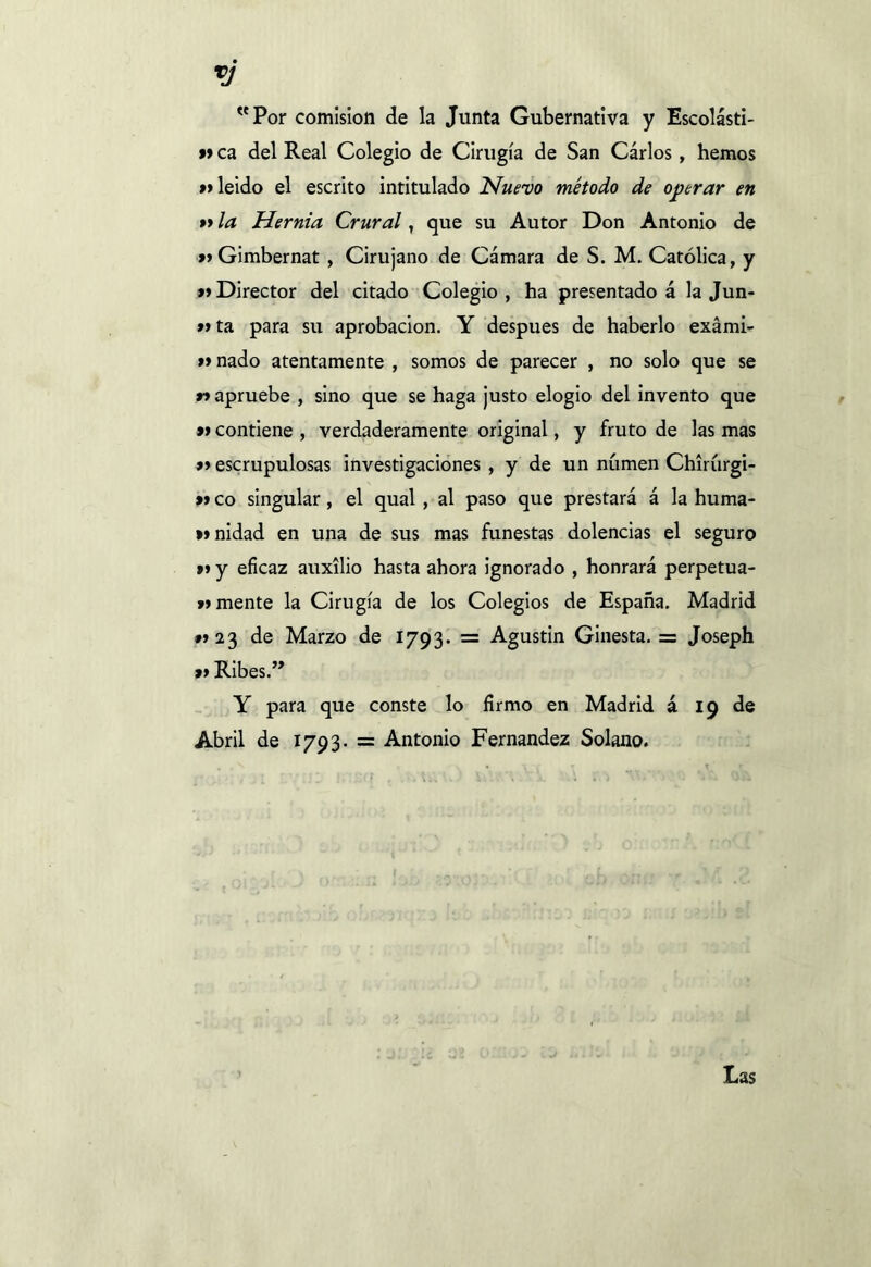 *j Por comisión de la Junta Gubernativa y Escolásti- » ca del Real Colegio de Cirugía de San Cárlos, hemos »leído el escrito intitulado Nuevo método de operar en »la Hernia Crural, que su Autor Don Antonio de » Gimbernat , Cirujano de Cámara de S. M. Católica, y »Director del citado Colegio, ha presentado á la Jun- »y ta para su aprobación. Y después de haberlo exámi- ff nado atentamente , somos de parecer , no solo que se n apruebe , sino que se haga justo elogio del invento que »contiene , verdaderamente original, y fruto de las mas » escrupulosas investigaciones , y de un numen Chirúrgi- »co singular, el qual, al paso que prestará á la huma- wnidad en una de sus mas funestas dolencias el seguro »»y eficaz auxilio hasta ahora ignorado , honrará perpetua- n mente la Cirugía de los Colegios de España. Madrid n 23 de Marzo de 1793. = Agustin Ginesta. = Joseph » Riñes.” Y para que conste lo firmo en Madrid á 19 de Abril de 1793. = Antonio Fernandez Solano. Las