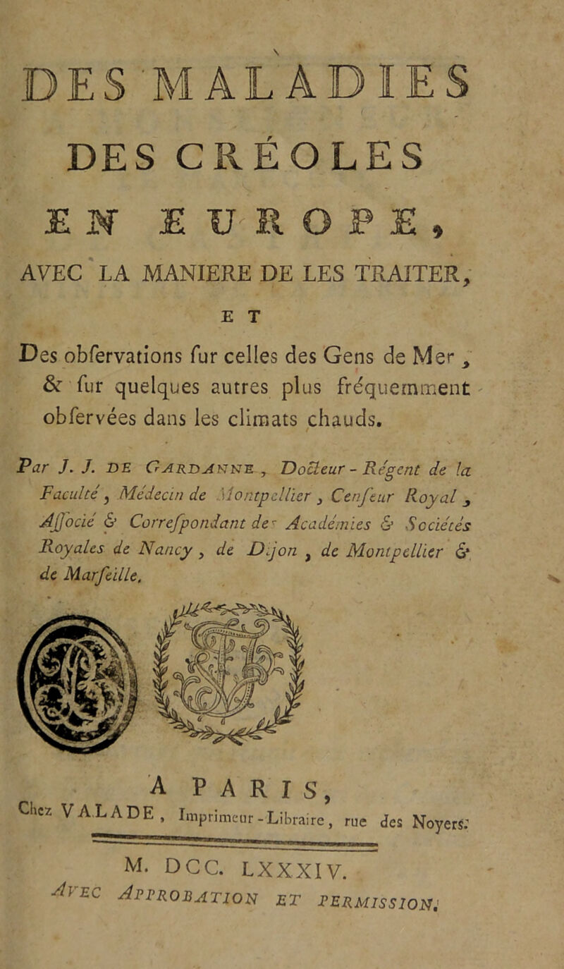 DES MALADIES DES CRÉOLES EN EUROPE, AVEC LA MANIERE DE LES TRAITER, E T Des obfervations fur celles des Gens de Mer % & fur quelques autres plus fréquemment obfervées dans les climats chauds. / Par J. J. DE Gardakne , Docteur - Régent de la Faculté, Médecin de Montpellier , Cenfeur Royal ^ Ajjocié & Correfpondant de- Académies & Sociétés Royales de Nancy , de Dijon } de Montpellier G* de Marfeille, A PARIS, Chez VALADE, Imprimeur-Libraire, rue des Noyers: M. DCC. LXXXIV. Avec Approbation et permissions