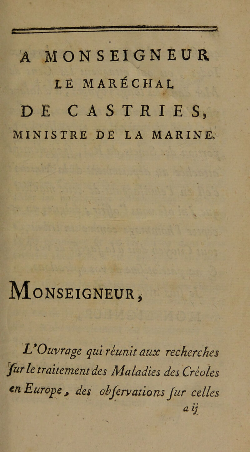 * A MONSEIGNEUR LE MARÉCHAL DE CASTRIES, MINISTRE DE LA MARINE. Monseigneur, i L9 Ouvrage qui réunit aux recherches fur le traitement des Maladies des Créoles en Europe ; des obfervations fur celles a ij