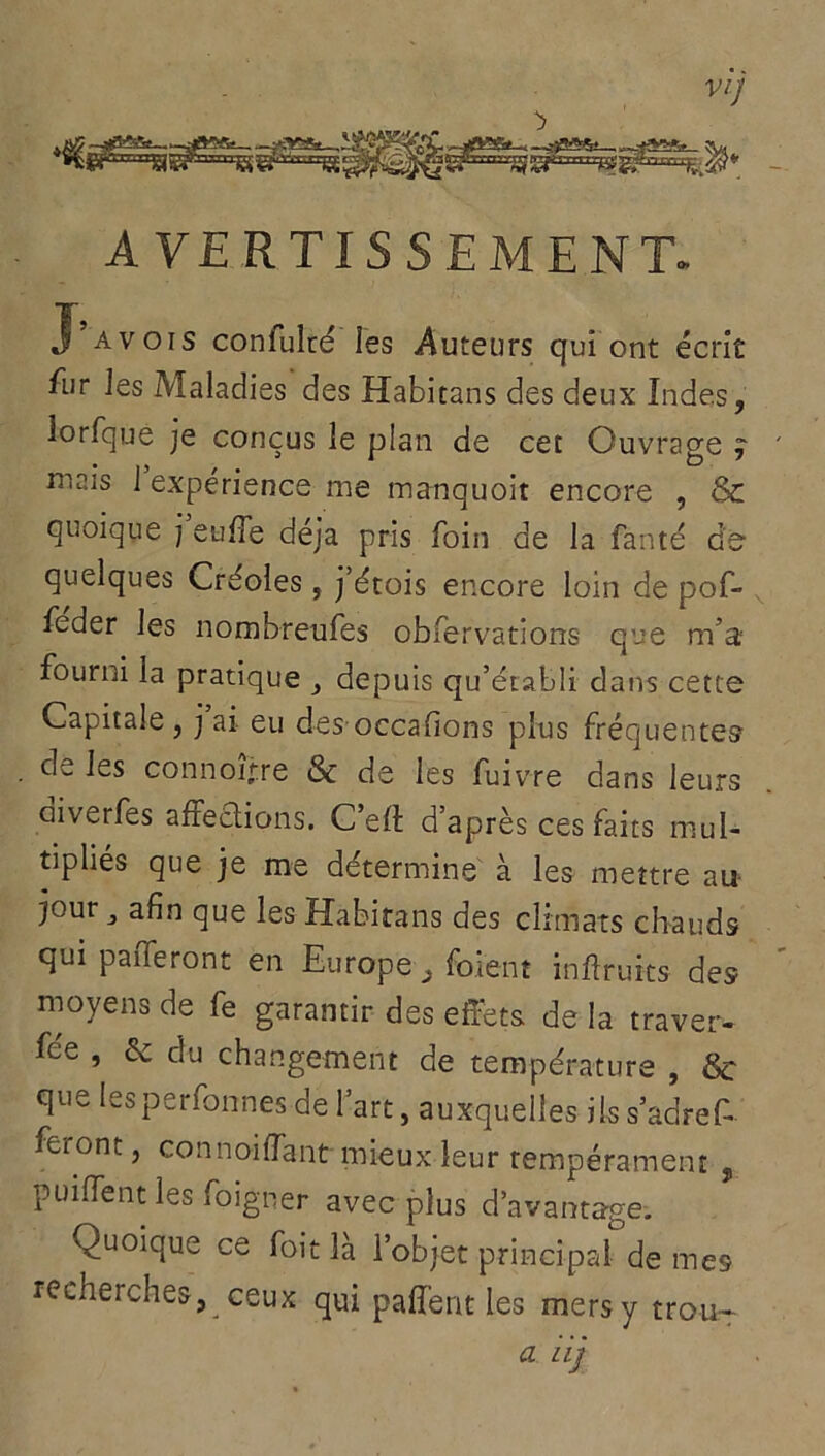 VI] AVERTISSEMENT. X avois confulté les -Auteurs qui ont écrit fur les Maladies des Habitans des deux Indes, lorfque je conçus le plan de cet Ouvrage ] mais 1 expérience me manquoit encore , Sc quoique j eu/Te déjà pris foin de la fanté de quelques Créoles, j’étois encore loin de pof- feder les nombreufes obfervations- que m’a fourni la pratique depuis qu’établi dans cette Capitale , j ai eu des occafions plus fréquentes de les connoijre & de les fuivre dans leurs aiverfes affections. C’eft d’après ces faits mul- tipliés que je me détermine à les mettre au jour j afin que les Habitans des climats chauds qui paiTeront en Europe 3 foient infruits des moyens de fe garantir des effets de la traver- se 5 2c du changement de température , &• que les permîmes de l’art, auxquelles ils s’adref- fei ont, connoiflant mieux leur tempérament , puiffentles foigner avec plus davantage. Quoique ce foit là l’objet principal de mes recherches, ceux qui paffent les mers y trou- ez iij