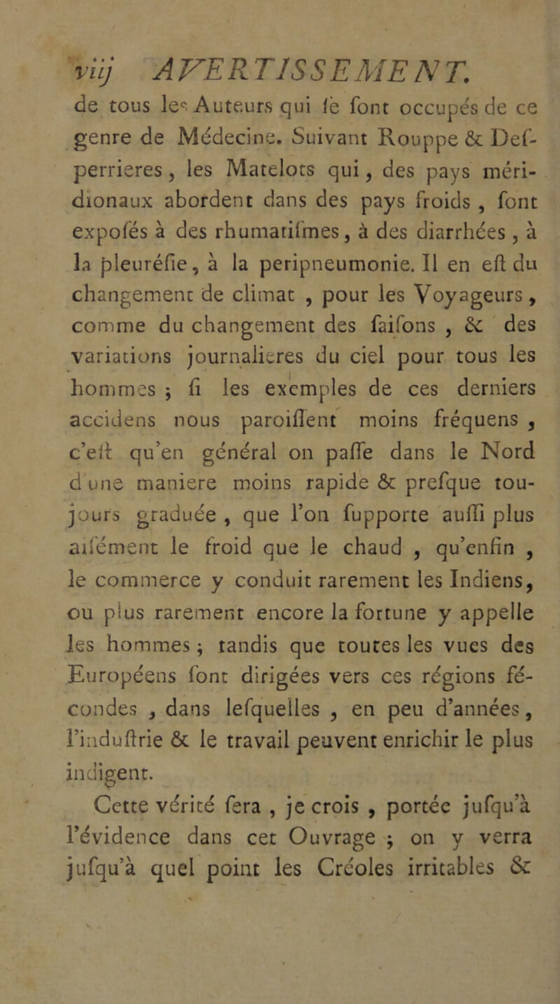 viij AVERTISSEMENT. de tous le° Auteurs qui fè font occupés de ce genre de Médecine. Suivant Rouppe & Def- perrieres, les Matelots qui, des pays méri- dionaux abordent dans des pays froids , font expofés à des rhumatifmes, à des diarrhées, à la pleuréfie, à la peripneumonie. 11 en eft du changement de climat , pour les Voyageurs, comme du changement des faifons , & des variations journalières du ciel pour tous les hommes ; li les exemples de ces derniers accidens nous parodient moins fréquens , c’eli: qu’en général on palfe dans le Nord d une maniéré moins rapide & prefque tou- jours graduée , que l’on fupporte aulfi plus anément le froid que le chaud , qu’enfin , le commerce y conduit rarement les Indiens, ou plus rarement encore la fortune y appelle les hommes ; tandis que toutes les vues des Européens font dirigées vers ces régions fé- condes , dans lefquelles , en peu d’années, l’induftrie & le travail peuvent enrichir le plus indigent. Cette vérité fera , je crois , portée jufqu’à l’évidence dans cet Ouvrage ; on y verra jufqu’à quel point les Créoles irritables &