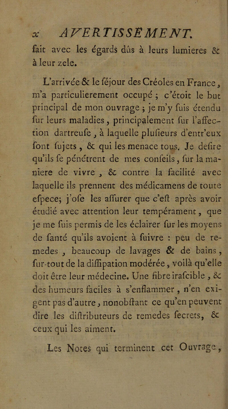 fait avec les égards dûs à leurs lumières &: à leur zele. L’arrivée & le féjour des Créoles en France 3 m’a particulièrement occupé ; c’étoit le but principal de mon ouvrage ; je m’y fuis étendu fur leurs maladies, principalement fur l’affec- tion dartreufe à laquelle plufieurs d’entr’eux font fujets, & qui les menace tous. Je defire qu’ils fe pénétrent de mes confeiis, fur la ma- niéré de vivre ^ 6c contre la facilité avec laquelle ils prennent des médicamens de toute efpece; j’ofe les affurer que c’eft après avoir étudié avec attention leur tempérament, que je me fuis permis de les éclairer fur les moyens de fanté qu’ils avoient à fuivre : peu de re- medes } beaucoup de lavages & de bains, fur-tout de la diffipation modérée, voilà qu’elle doit être leur médecine. Une fibre irafcible , 6c des humeurs faciles à s’enflammer, n’en exi- gent pas d’autre} nonobflant ce qu’en peuvent dire les diftributeurs de remedes fecrets, ôc ceux qui les aiment. Les Notes qui terminent cet Ouvrage,