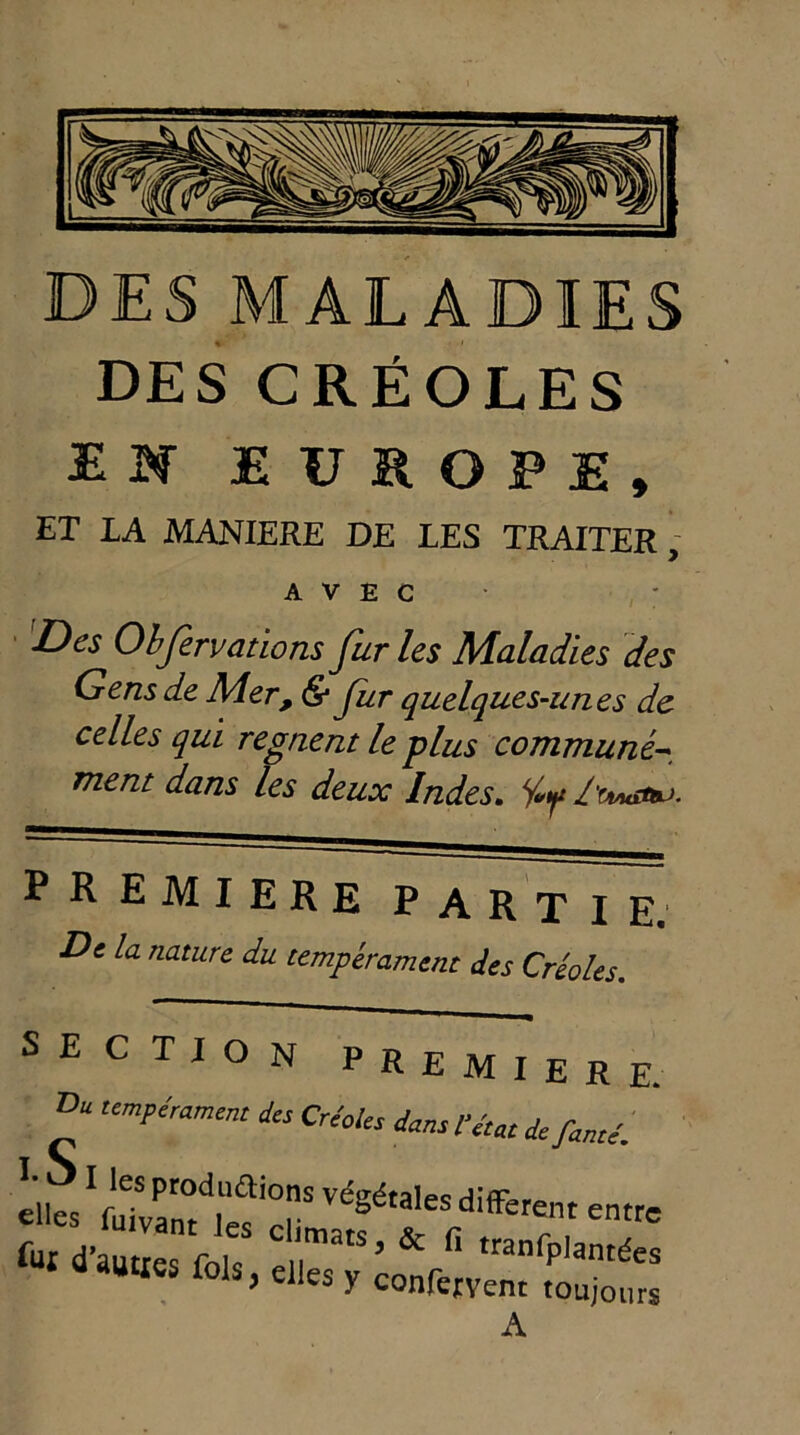 DES MALADIES DES CRÉOLES EN EUROPE, ET LA MANIERE DE LES TRAITER , AVEC Des Observations fur les Maladies des Gens de Mer, & fur quelques-unes de celles qui régnent le plus commune- ment dans les deux Indes. PREMIERE PARTIE. De la nature du tempérament des Créoles. SECTION PREMIERE. Du tempérament des Créoles dans Vétat de fanté. elles I/uTval°td|liai0rS V<%éta,es different entre tr >& fi ,ranfp,antd- aauties fols, elles y conferyent toujours A