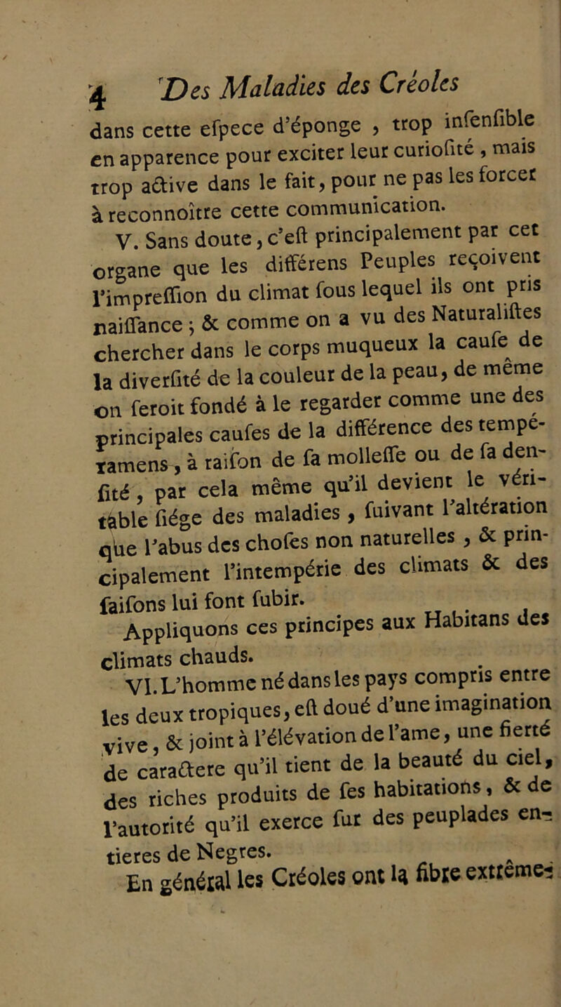 dans cette efpece d’éponge , trop infenfiblc en apparence pour exciter leur curiofite , mais trop aétive dans le fait, pour ne pas les forcer à reconnoître cette communication. V. Sans doute, c’eft principalement par cet organe que les différens Peuples reçoivent l’impreffion du climat fous lequel ils ont pris naiflance ; & comme on a vu des Naturaliftes chercher dans le corps muqueux la caufe^ de la diverfité de la couleur de la peau, de meme on feroit fondé à le regarder comme une des principales caufes de la différence des tempe- ramens, à raifon de fa mollelTe ou de fa den- fité , par cela même qu’il devient le v ri- table fiége des maladies, fuivant l’altération qhe l’abus des chofes non naturelles , & prin- cipalement l’intempérie des climats ôc des faifons lui font fubir. Appliquons ces principes aux Habitans des climats chauds. VI L’homme né dans les pays compris entre les deux tropiques, eft doué d’une imagination vive, & joint à l’élévation de l’ame, une fierté de caraétere qu’il tient de la beauté du ciel, des riches produits de fes habitations, & de l’autorité qu’il exerce fur des peuplades en- tières de Negres. En général les Créoles ont la fibre extreme-