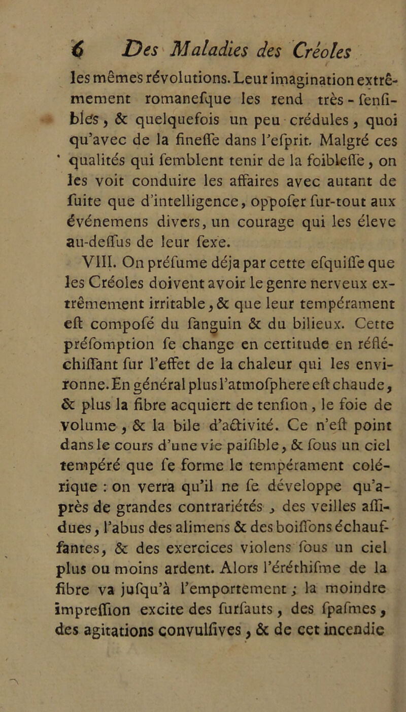 les mêmes révolutions. Leur imagination extrê- mement romanefque les rend très - fenfi- bies, & quelquefois un peu crédules , quoi qu’avec de la fineffe dans l’efprit. Malgré ces * qualités qui femblent tenir de la foibleffe , on les voit conduire les affaires avec autant de fuite que d’intelligence, oppofer fur-tout aux événemens divers, un courage qui les éleve au-deflus de leur fexe. VIII. On préfume déjà par cette efquilfe que les Créoles doivent avoir le genre nerveux ex- trêmement irritable ,ôc que leur tempérament eft compofé du fanguin & du bilieux. Cette préemption fe change en certitude en réfté- chiffant fur l’effet de la chaleur qui les envi- ronne. En général plus l’atmofphere eft chaude, & plus la fibre acquiert de tenfion , le foie de volume , & la bile d’aétivité. Ce n’eft point dans le cours d’une vie paifible, & fous un ciel tempéré que fe forme le tempérament colé- rique : on verra qu’il ne fe développe qu’a- près de grandes contrariétés des veilles afii- dues, l’abus des alimens ôc des boifions échauf- fantes, ôc des exercices violens fous un ciel plus ou moins ardent. Alors l’éréthifme de la fibre va jufqu’à l’emportement ; la moindre împreffion excite des furfauts, des fpafmes, des agitations convulfives, & de cet incendie