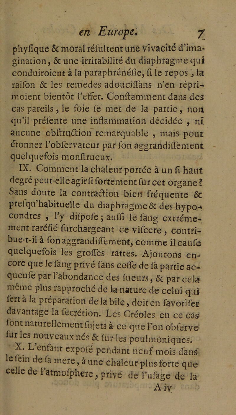 phyfique & moral réfultent une vivacité d’ima- gination, & une irritabilité du diaphragme qui conduiroient à la paraphrénéfie, fi le repos ^ la raifon & les remedes adouciffans n’en répri- moient bientôt l’effet. Conftamment dans des cas pareils, le foie fe met de la partie, non qu’il préfente une inflammation décidée , ni aucune obftruÛion remarquable , mais pour étonner l’obfervateur par fon aggrandiffement quelquefois monftrueux. IX. Comment la chaleur portée à un fi haut degré peut-elle agir fi fortement fur cet organe l Sans doute la contraction bien fréquente & prefqu’habituelle du diaphragme & des hypo-« condres , l’y difpofe ; auffi le fang extrême- ment raréfié furchargeant ce vifcere , contri- bue-t-il à fon aggrandiffement, comme il caufe quelquefois les groffes rattes. Ajoutons en- core que le fang privé fans cefié de fa partie ac- queufe par l’abondance des tueurs, & par cela meme plus rapproché de la nature de celui qui fertà la préparation de la bile, doit en favorifer davantage la fecrétion. Les Créoles en ce cas font naturellement fujets à ce que l’on obferve fur les nouveaux nés & fur les poulmoniques. ^ en^ant cxpofe pendant neuf mois dans lefein de fa mere,àune chaleur plus forte que celle de l’atmofphere, privé de l’ufage de la